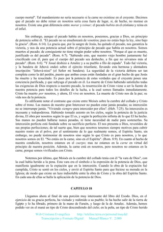cuerpo mortal". Tal mandamiento no sería necesario si la carne no existiese en el creyente. Decirnos
que el pecado no debe reinar en nosotros sería cosa fuera de lugar, si, de hecho, no morase en
nosotros. Existe una gran diferencia entre morar y reinar; el pecado habita en el cristiano y reina en
el infiel.
Sin embargo, aunque el pecado habita en nosotros, poseemos, gracias a Dios, un principio
de potencia sobre él. "El pecado no se enseñoreará de vosotros; pues no estáis bajo la ley, sino bajo
la gracia". (Rom. 6:14). La gracia que, por la sangre de Jesús, ha quitado el pecado, nos garantiza la
victoria, y nos da una potencia actual sobre el principio de pecado que habita en nosotros. Somos
muertos al pecado; de consiguiente no tiene ningún poder sobre nosotros. "Porque el que es muerto,
justificado es del pecado". (Rom. 6:7). "Sabiendo esto, que nuestro viejo hombre juntamente fué
crucificado con él, para que el cuerpo del pecado sea deshecho, a fin que no sirvamos más al
pecado". (Rom. 6:6). "Y Josué deshizo a Amalec y a su pueblo a filo de espada". Todo fué victoria,
y la bandera de Jehová ondeó sobre el ejército triunfante, llevando esta hermosa y alentadora
inscripción: "Jehová-nissi" (el Señor mi bandera). La seguridad de la victoria debiera ser tan
completa como la del perdón, puesto que ambas cosas están fundadas en el gran hecho de que Jesús
ha muerto y ha resucitado. Es pues por la potencia de estas verdades que el creyente posee una
conciencia purificada, y que subyuga el pecado en él. La muerte de Cristo habiendo satisfecho todas
las exigencias de Dios respecto a nuestro pecado, la resurrección de Cristo viene a ser la fuente de
nuestra potencia para todos los detalles de la lucha, a la cual somos llamados inmediatamente.
Cristo ha muerto por nosotros, y ahora, El vive en nosotros. La muerte de Cristo nos da la paz; su
vida nos da la potencia.
Es edificante notar el contraste que existe entre Moisés sobre la cumbre del collado y Cristo
sobre el trono. Las manos de nuestro gran Intercesor no pueden estar jamás pesadas; su intercesión
no se interrumpe jamás. "Viviendo siempre para interceder por ellos". (Heb. 7:25). Su intercesión es
incesante y todopoderosa. Habiendo tomado asiento en los cielos, según la potencia de la justicia
divina, El obra por nosotros según lo que El es, y según la perfección infinita de lo que El ha hecho.
Sus manos no pueden hallarse nunca pesadas, ni tiene necesidad de nadie para sostenerlas. Su
intercesión perfecta está fundada sobre su sacrificio perfecto. El nos presenta a Dios, revestidos de
sus propias perfecciones; de tal suerte que, bien que nosotros tenemos siempre motivos para cubrir
nuestro rostro en el polvo, por el sentimiento de lo que realmente somos, el Espíritu Santo, sin
embargo, no puede testimoniar de nosotros sino según lo que Cristo es para nosotros, y lo que
nosotros somos en El. "No estáis en la carne, sino en el Espíritu". (Rom. 8:9). En cuanto al hecho de
nuestra condición, nosotros estamos en el cuerpo; mas no estamos en la carne en virtud del
principio de nuestra posición. Además, la carne está en nosotros, pero nosotros no estamos en la
carne, porque somos vivificados con Cristo.
Notemos por último, que Moisés en la cumbre del collado tenía con él "la vara de Dios", con
la cual había herido a la pena. Esta vara era el símbolo o la expresión de la potencia de Dios, que
manifiesta igualmente en la expiación que en la intercesión. Cuando la obra de la expiación fué
cumplida, Cristo se sentó en los cielos, y envió al Espíritu Santo para que hiciese su morada en la
Iglesia; de modo que existe un lazo indisoluble entre la obra de Cristo y la obra del Espíritu Santo.
En cada una de ellas se halla la aplicación de la potencia de Dios.

CAPITULO 18
Llegamos ahora al final de una porción muy interesante del libro del Exodo. Dios, en el
ejercicio de su gracia perfecta, ha visitado y redimido a su pueblo; lo ha hecho salir de la tierra de
Egipto y lo ha librado, primero de la mano de Faraón, y luego de la de Amalec. Además, hemos
podido ver en el maná un tipo de Cristo descendiendo del cielo; en la peña, un tipo de Cristo herido
Web Cristiana Evangélica
http://teleline.terra.es/personal/maydal
Transcripción y Formato Digital: © Manuel Blanco V. 2.000

 