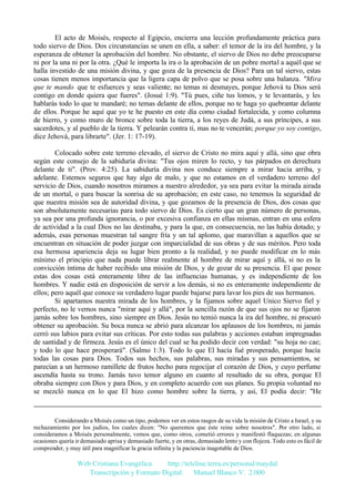 El acto de Moisés, respecto al Egipcio, encierra una lección profundamente práctica para
todo siervo de Dios. Dos circunstancias se unen en ella, a saber: el temor de la ira del hombre, y la
esperanza de obtener la aprobación del hombre. No obstante, el siervo de Dios no debe preocuparse
ni por la una ni por la otra. ¿Qué le importa la ira o la aprobación de un pobre mortal a aquél que se
halla investido de una misión divina, y que goza de la presencia de Dios? Para un tal siervo, estas
cosas tienen menos importancia que la ligera capa de polvo que se posa sobre una balanza. "Mira
que te mando que te esfuerces y seas valiente; no temas ni desmayes, porque Jehová tu Dios será
contigo en donde quiera que fueres". (Josué 1:9). "Tú pues, ciñe tus lomos, y te levantarás, y les
hablarás todo lo que te mandaré; no temas delante de ellos, porque no te haga yo quebrantar delante
de ellos. Porque he aquí que yo te he puesto en este día como ciudad fortalecida, y como columna
de hierro, y como muro de bronce sobre toda la tierra, a los reyes de Judá, a sus príncipes, a sus
sacerdotes, y al pueblo de la tierra. Y pelearán contra ti, mas no te vencerán; porque yo soy contigo,
dice Jehová, para librarte". (Jer. 1: 17-19).
Colocado sobre este terreno elevado, el siervo de Cristo no mira aquí y allá, sino que obra
según este consejo de la sabiduría divina: "Tus ojos miren lo recto, y tus párpados en derechura
delante de ti". (Prov. 4:25). La sabiduría divina nos conduce siempre a mirar hacia arriba, y
adelante. Estemos seguros que hay algo de malo, y que no estamos en el verdadero terreno del
servicio de Dios, cuando nosotros miramos a nuestro alrededor, ya sea para evitar la mirada airada
de un mortal, o para buscar la sonrisa de su aprobación; en este caso, no tenemos la seguridad de
que nuestra misión sea de autoridad divina, y que gozamos de la presencia de Dios, dos cosas que
son absolutamente necesarias para todo siervo de Dios. Es cierto que un gran número de personas,
ya sea por una profunda ignorancia, o por excesiva confianza en ellas mismas, entran en una esfera
de actividad a la cual Dios no las destinaba, y para la que, en consecuencia, no las había dotado; y
además, esas personas muestran tal sangre fría y un tal aplomo, que maravillan a aquellos que se
encuentran en situación de poder juzgar con imparcialidad de sus obras y de sus méritos. Pero toda
esa hermosa apariencia deja su lugar bien pronto a la realidad, y no puede modificar en lo más
mínimo el principio que nada puede librar realmente al hombre de mirar aquí y allá, si no es la
convicción íntima de haber recibido una misión de Dios, y de gozar de su presencia. El que posee
estas dos cosas está enteramente libre de las influencias humanas, y es independiente de los
hombres. Y nadie está en disposición de servir a los demás, si no es enteramente independiente de
ellos; pero aquél que conoce su verdadero lugar puede bajarse para lavar los pies de sus hermanos.
Si apartamos nuestra mirada de los hombres, y la fijamos sobre aquel Unico Siervo fiel y
perfecto, no le vemos nunca "mirar aquí y allá", por la sencilla razón de que sus ojos no se fijaron
jamás sobre los hombres, sino siempre en Dios. Jesús no temió nunca la ira del hombre, ni procuró
obtener su aprobación. Su boca nunca se abrió para alcanzar los aplausos de los hombres, ni jamás
cerró sus labios para evitar sus críticas. Por esto todas sus palabras y acciones estaban impregnadas
de santidad y de firmeza. Jesús es el único del cual se ha podido decir con verdad: "su hoja no cae;
y todo lo que hace prosperará". (Salmo 1:3). Todo lo que El hacía fué prosperado, porque hacía
todas las cosas para Dios. Todos sus hechos, sus palabras, sus miradas y sus pensamientos, se
parecían a un hermoso ramillete de frutos hecho para regocijar el corazón de Dios, y cuyo perfume
ascendía hasta su trono. Jamás tuvo temor alguno en cuanto al resultado de su obra, porque El
obraba siempre con Dios y para Dios, y en completo acuerdo con sus planes. Su propia voluntad no
se mezcló nunca en lo que El hizo como hombre sobre la tierra, y así, El podía decir: "He

Considerando a Moisés como un tipo, podemos ver en estos rasgos de su vida la misión de Cristo a Israel, y su
rechazamiento por los judíos, los cuales dicen: "No queremos que éste reine sobre nosotros". Por otro lado, si
consideramos a Moisés personalmente, vemos que, como otros, cometió errores y manifestó flaquezas; en algunas
ocasiones quería ir demasiado aprisa y demasiado fuerte, y en otras, demasiado lento y con flojeza. Todo esto es fácil de
comprender, y muy útil para magnificar la gracia infinita y la paciencia inagotable de Dios.

Web Cristiana Evangélica
http://teleline.terra.es/personal/maydal
Transcripción y Formato Digital: © Manuel Blanco V. 2.000

 