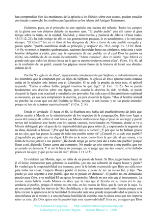 han comprendido bien las enseñanzas de la epístola a los Efesios sobre este asunto, pueden estudiar
con interés y provecho las sombras prefigurativas en los relatos del Antiguo Testamento.
Hallamos, pues, en el principio de este capítulo una escena del milenio. Todos los campos
de la gloria nos son abiertos delante de nuestros ojos. "El pueblo judío" está allí como el gran
testigo sobre la tierra, de la unidad, fidelidad, y misericordia y potencia de Jehová (Véase Isaías
43:10-12, 21); ha sido testigo de ello en las generaciones pasadas, lo es actualmente, y lo será para
siempre. "El Gentil" lee en el libro de los designios de Dios a favor de este pueblo escogido y
puesto aparte, "pueblo asombroso desde su principio, y después" (Is. 18:2, comp. Ex. 33:16; Deut.
4:6-8); ve tronos e imperios quebrantados, naciones destruidas hasta sus cimientos; toda cosa y todo
hombre obligados a ceder, para que la supremacía de ese pueblo, en el cual Dios ha puesto su
afecto, sea establecida de un modo incontestable. "Ahora conozco", dice el Gentil, "que Jehová es
grande más que todos los dioses; hasta en lo que se ensoberbecieron contra ellos". (Vers. 11). Sí, tal
es la confesión de un gentil, cuando las páginas maravillosas de la historia de Israel son abiertas
delante de él.
Por fin "La Iglesia de Dios", representada colectivamente por Séphora, e individualmente en
los miembros que la componen por los hijos de Séphora, la Iglesia de Dios aparece como estando
unida en la relación más intima con el Libertador. Si se pide la prueba de todo esto, el apóstol
responde: "Como a sabios hablo; juzgad vosotros lo que digo". (1 Cor. 10:15). No se puede
fundamentar una doctrina sobre una figura; pero cuando la doctrina ha sido revelada, se puede
discernir la figura con exactitud y estudiarla con provecho. En todo caso el discernimiento espiritual
es necesario, ya sea para comprender la doctrina, ya para discernir la figura. "Mas el hombre animal
no percibe las cosas que son del Espíritu de Dios, porque le son locura: y no las puede entender
porque se han de examinar espiritualmente". (1 Cor. 2:14).
Desde el versículo 13 hasta el fin, la Escritura nos habla del establecimiento de jefes que
debían ayudar a Moisés en la administración de los negocios de la congregación. Esto tuvo lugar a
causa del consejo de Jethro el cual temía que Moisés desfalleciese bajo el peso de su cargo; y puede
sernos útil relacionar este hecho con los setenta varones, mencionados en Números, donde se ve a
Moisés doblegado por el peso de la responsabilidad que pesa sobre él, y expresando la angustia de
su alma, diciendo a Jehová: "¿Por qué has hecho mal a tu siervo? ¿Y por qué no he hallado gracia
en tus ojos, que has puesto la carga de todo este pueblo sobre mí? ¿Concebí yo a todo este pueblo?
¿Engendrélo yo, para que me digas: Llévalo en tu seno, como lleva la que cría al que mama, a la
tierra de la cual juraste a sus padres? ¿De dónde tengo yo carne para dar a todo este pueblo? porque
lloran a mí, diciendo: Danos carne que comamos. No puedo yo solo soportar a este pueblo, que me
es pesado en demasía. Y si así lo haces tú conmigo, yo te ruego que me des muerte, si he hallado
gracia en tus ojos; y que yo no vea mi mal". (Núm. 11:11-15).
Es evidente que Moisés, aquí, se retira de un puesto de honor. Si Dios juzgó bueno hacer de
él el único instrumento para gobernar la asamblea, ¿no era eso colmarlo de mayor honor y gloria?
Es verdad que la responsabilidad era inmensa, pero la fe habría reconocido que Dios era suficiente
para todas las cosas. Empero Moisés perdió el ánimo, a pesar de ser un siervo fiel, y dijo: "No
puedo yo solo soportar a este pueblo, que me es pesado en demasía". El pueblo no era demasiado
pesado para Dios, y en realidad El era quien lo soportaba: Moisés no era más que el instrumento. La
misma razón habría tenido Moisés en decir que la vara que él llevaba en su mano era la que
conducía al pueblo, porque él mismo no era más, en las manos de Dios, que la vara en la suya. Es
en este punto donde los siervos de Dios desfallecen, y de una manera tanto más funesta porque esta
falta reviste la apariencia de la humildad. Retroceder ante una grande responsabilidad se parece a la
desconfianza en si mismo y a una profunda humildad de espíritu; mas la única cosa que nos importa
saber es esta: ¿Es Dios quien nos ha puesto bajo esta responsabilidad? Si es así, es seguro que Dios
Web Cristiana Evangélica
http://teleline.terra.es/personal/maydal
Transcripción y Formato Digital: © Manuel Blanco V. 2.000

 