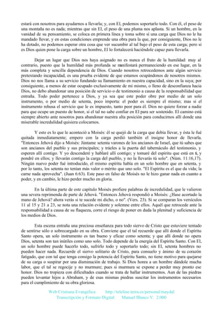 estará con nosotros para ayudarnos a llevarla; y, con El, podemos soportarlo todo. Con él, el peso de
una montaña no es nada; mientras que sin El, el peso de una pluma nos aplasta. Si un hombre, en la
vanidad de su pensamiento, se coloca en primera línea y toma sobre sí una carga que Dios no le ha
mandado llevar, y en estas condiciones emprende una obra para la que, por consiguiente, Dios no le
ha dotado, no podemos esperar otra cosa que ver sucumbir al tal bajo el peso de esta carga; pero si
es Dios quien pone la carga sobre un hombre, El lo fortalecerá haciéndole capaz para llevarla.
Dejar un lugar que Dios nos haya asignado no es nunca el fruto de la humildad: muy al
contrario, puesto que la humildad más profunda se m
anifestará permaneciendo en ese lugar, en la
más completa y sencilla dependencia de Dios. Cuando nosotros retrocedemos ante algún servicio
pretextando incapacidad, es una prueba evidente de que estamos ocupándonos de nosotros mismos.
Dios no nos llama a su servicio fundando su llamamiento en nuestra capacidad, sino en la suya; por
consiguiente, a menos de estar ocupado exclusivamente de mí mismo, o lleno de desconfianza hacia
Dios, no debo abandonar una posición de servicio o de testimonio a causa de la responsabilidad que
entraña. Todo poder pertenece a Dios, y ya sea que este poder obre por medio de un solo
instrumento, o por medio de setenta, poco importa: el poder es siempre el mismo; mas si el
instrumento rehusa el servicio que le es impuesto, tanto peor para él. Dios no quiere forzar a nadie
para que ocupe un puesto de honor, si el tal no sabe confiar en El para ser sostenido. El camino está
siempre abierto ante nosotros para abandonar nuestra alta posición para conducirnos allí donde una
miserable incredulidad quisiera colocarnos.
Y esto es lo que le aconteció a Moisés: él se quejó de la carga que debía llevar, y ésta le fué
quitada inmediatamente; empero con la carga perdió también el insigne honor de llevarla.
"Entonces Jehová dijo a Moisés: Júntame setenta varones de los ancianos de Israel, que tú sabes que
son ancianos del pueblo y sus principales; y tráeles a la puerta del tabernáculo del testimonio, y
esperen allí contigo. Y yo descenderé y hablaré allí contigo; y tomaré del espíritu que está en ti, y
pondré en ellos; y llevarán contigo la carga del pueblo, y no la llevarás tú solo". (Núm. 11:16,17).
Ningún nuevo poder fué introducido, el mismo espíritu había en un solo hombre que en setenta, y
por lo tanto, los setenta no tenían más valor o mérito que uno solo. "El Espíritu es el que da vida; la
carne nada aprovecha". (Juan 6:63). Este paso en falso de Moisés no le hizo ganar nada en cuanto a
poder, y en cambio, le hizo perder mucho en gloria.
En la última parte de este capítulo Moisés profiere palabras de incredulidad, que le valieron
una severa reprimenda de parte de Jehová. "Entonces Jehová respondió a Moisés: ¿Hase acortado la
mano de Jehová? ahora verás si te sucede mi dicho, o no". (Vers. 23). Si se comparan los versículos
11 al 15 y 21 a 23, se nota una relación evidente y solemne entre ellos. Aquél que retrocede ante la
responsabilidad a causa de su flaqueza, corre el riesgo de poner en duda la plenitud y suficiencia de
los medios de Dios.
Esta escena entraña una preciosa enseñanza para todo siervo de Cristo que estuviere tentado
de sentirse sólo o sobrecargado en su obra. Conviene que el tal recuerde que allí donde el Espíritu
Santo opera, un solo instrumento es tan bueno y eficaz como setenta; y que allí donde no opera
Dios, setenta son tan inútiles como uno solo. Todo depende de la energía del Espíritu Santo. Con El,
un solo hombre puede hacerlo todo, sufrirlo todo y soportarlo todo; sin El, setenta hombres no
pueden hacer nada. Recuerde el siervo solitario de Cristo, para consuelo y ánimo de su corazón
fatigado, que con tal que tenga consigo la potencia del Espíritu Santo, no tiene motivo para quejarse
de su carga o suspirar por una disminución de trabajo. Si Dios honra a un hombre dándole mucha
labor, que el tal se regocije y no murmure; pues si murmura se expone a perder muy pronto ese
honor. Dios no tropieza con dificultades cuando se trata de hallar instrumentos. Aun de las piedras
pueden levantar hijos a Abraham, y de esas mismas piedras suscitar los instrumentos necesarios
para el cumplimiento de su obra gloriosa.
Web Cristiana Evangélica
http://teleline.terra.es/personal/maydal
Transcripción y Formato Digital: © Manuel Blanco V. 2.000

 