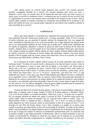 ¡Ah! ¡Quién tuviera un corazón mejor dispuesto para servirle! ¡Un corazón paciente,
humilde, consagrado, desnudo de sí mismo! ¡Un corazón dispuesto para servir con otros, y
dispuesto a servir solo; un corazón lleno de tal manera del amor por Cristo, que halle su gozo, su
mayor gozo, en servirle en cualquiera esfera, y cualquiera que sea el carácter de este servicio! Esta
es, seguramente, la cosa de la cual tenemos mayor necesidad en los tiempos en que vivimos. ¡Qué el
Espíritu Santo reanime en nuestros corazones un sentimiento más profundo de la excelencia y del
precio del nombre de Jesús, nos conceda poder responder de una manera más completa y potente al
amor inmutable de su corazón!

CAPITULO 19
Henos aquí ahora llegados a un período muy importante de la historia de Israel. El pueblo ha
sido conducido al pie del "monte que se podía tocar, y al fuego encendido". (Heb. 12:18). La escena
de gloria milenaria, que nos presentó el capítulo anterior, ha desaparecido. Esa viva imagen del
reino, iluminada un momento por el sol, se ha desvanecido y en su lugar aparecen las espesas nubes
que se van amontonando alrededor de este "monte que se podía tocar", donde Israel, impulsado por
un espíritu de legalismo, abandonó la alianza de gracia de Jehová por la alianza de las obras del
hombre. ¡Impulso fatal, el cual fué seguido de los mas funestos resultados! Hasta aquí, como hemos
visto, ningún enemigo ha podido subsistir delante de Israel; ningún obstáculo había podido detener
su marcha victoriosa. Los Ejércitos de Faraón habían sido destruidos; Amalec y los suyos fueron
pasados a filo de espada; todo era victoria, porque Dios intervenía a favor de su pueblo, en virtud de
las promesas que había hecho a Abraham, Isaac y Jacob.
En el principio de nuestro capítulo, Jehová resume, de un modo admirable, todo cuanto ha
hecho por Israel: "Así dirás a la casa de Jacob, y denunciarás a los hijos de Israel: vosotros visteis lo
que hice a los Egipcios, y cómo os tomé sobre alas de águila, y os he traído a mi. Ahora, pues si
diereis oído a mi voz, y guardareis mi pacto, vosotros seréis mi especial tesoro sobre todos los
pueblos porque mía es toda la tierra. Y vosotros seréis mi reino de sacerdotes, y gente santa". (Vers.
3-6). Nótese que Jehová dice: "mi voz" y "mi pacto". Ahora bien, ¿qué decía esta "voz"? ¿Y qué
implicaba este "pacto"? ¿Era, acaso, que Jehová había hablado para imponer las leyes y ordenanzas
de un legislador severo e inflexible? Muy al contrario; Jehová había intervenido para demandar la
libertad de los cautivos; para procurar un refugio delante de la espada del destructor; para preparar
un camino a sus redimidos; para hacer descender el pan del cielo, y hacer manar el agua de la peña.
Así fué como la "voz" de Jehová, inteligible y llena de gracia, habló al pueblo hasta el momento en
que los hijos de Israel "pusiéronse a lo bajo del monte". (Vers. 17).
El pacto de Jehová era un pacto de pura gracia, y esta gracia no ponía ninguna condición, no
pedía nada, ni imponía yugo ni carga. Cuando "El Dios de la gloria apareció a Abraham" (Hech.
7:2), en Ur de los Caldeos, no le habló diciéndole: "harás esto y esto" y "no harás esto ni aquello".
No, un lenguaje parecido no habría sido según el corazón de Dios. El prefiere mejor poner una
"mitra limpia" sobre la cabeza del pecador, que un "yugo de hierro sobre su cuello". (Zac. 3:5;
Deuteronomio 28:48). La palabra de Dios a Abraham fué: "Yo te daré". La tierra de Canaán no
podía adquirirse por obras humanas; debía ser precisamente el don de la gracia de Dios. Y en el
principio de este libro del Exodo, hemos visto a Dios visitando a su pueblo en su gracia, para
cumplir la promesa que había hecho en favor de la posteridad de Abraham. El estado en que Jehová
halló a esta posteridad no fué ningún obstáculo para el cumplimiento de sus designios de gracia, con
tal de que la sangre del cordero le ofreciese un fundamento perfectamente justo, en virtud del cual
El pudiese cumplir lo que había prometido. Evidentemente, Jehová no había prometido la tierra de
Canaán a la posteridad de Abraham en virtud de cosa alguna que El esperase de esa posteridad,
porque esto habría destruido completamente la verdadera naturaleza de una promesa: en este caso
Web Cristiana Evangélica
http://teleline.terra.es/personal/maydal
Transcripción y Formato Digital: © Manuel Blanco V. 2.000

 