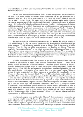 Dios habría hecho un contrato y no una promesa; "empero Dios por la promesa hizo la donación a
Abraham". (Véase Gál. 3).
Por esto, en el principio de este capítulo, Jehová recuerda a su pueblo la gracia que ha usado
con ellos, y al mismo tiempo les asegura futuras bendiciones con tal que perseveren en la
obediencia a la "voz" de la gracia, y permanezcan en el "pacto" de gracia. "Vosotros seréis mi
especial tesoro", les dice, "sobre todos los pueblos". ¿Bajo qué condición podían ser los Israelitas
este especial tesoro de Jehová? ¿Era bajo la condición de subir penosamente la cuesta de la justicia
propia y del legalismo? ¿Podían las maldiciones de una ley violada, y violada aun antes de haberla
recibido, conducirles a tal posición? Seguramente que no. ¿Cómo, entonces, pudieron gozar de una
posición tan gloriosa? Simplemente permaneciendo en la posición en que Dios les veía desde el
cielo, cuando obligó a decir al profeta que amó el salario de iniquidad: "¡Cuán hermosas son tus
tiendas, oh Jacob, tus habitaciones, oh Israel!" Como arroyos están extendidas, como huertos junto
al río, como lináloes plantados por Jehová, como cedros junto a las aguas. De sus manos destilará
aguas, y su simiente será en muchas aguas; y ensalzarse ha su rey mas que Agag, y su reino será
ensalzado. Dios lo sacó de Egipto; tiene fuerzas como de unicornio". (Núm. 24:5-8).
Sin embargo, Israel no estaba dispuesto a ocupar esta alta posición. En lugar de regocijarse
en la "santa promesa" de Dios, osó tomar el compromiso más presuntuoso que jamás haya salido de
labios humanos. "Y todo el pueblo respondió a una, y dijeron: Todo lo que Jehová ha dicho
haremos". (Vers. 8). Esto era hablar temerariamente. Los Israelitas no dijeron: "Esperamos
hacerlo", o "procuraremos hacerlo", lo cual habría mostrado cierto grado de desconfianza en ellos
mismos. Mas en vez de esto, su promesa es hecha de la manera más absoluta: "Todo lo que Jehová
ha dicho haremos". Los que hablaron así no fueron solamente ciertos espíritus presuntuosos, llenos
de confianza en ellos mismos, no: "todo el pueblo respondió a una". Todos, sin ninguna excepción,
estaban unánimes en abandonar la "santa promesa", "el pacto santo".
¿Cuál fué el resultado de esto? En el momento en que Israel hubo pronunciado su "voto," en
el instante en que comenzó a "hacer", todas las cosas cambiaron de aspecto. "Y Jehová dijo a
Moisés: He aquí, yo vengo a ti en una nube espesa... y señalarás término al pueblo en derredor,
diciendo: "Guardaos, no subáis al monte, ni toquéis a su término: cualquiera que tocare el monte, de
seguro morirá." (Vers. 9-12). He aquí un cambio bien manifiesto. Aquél que había dicho: "Os tomé
sobre alas de águilas, y os he traído a mí", se encubre ahora en la "nube espesa", y dice: "Señalarás
término al pueblo en derredor". Los dulces acentos de la gracia han sido reemplazados por los
"truenos y relámpagos" del humeante Sinaí. (Vers. 16). El hombre había osado hablar de sus
miserables obras en presencia de la magnífica gracia de Dios. Israel había dicho: "Haremos", y por
lo tanto era preciso que fuese colocado a distancia, a fin de que se viese aquello que estaba en
disposición de hacer. Dios toma una distancia moral, y el pueblo en ningún modo intenta acortaría
porque se halla lleno de temor y espanto; y esto no debe extrañarnos porque "tan terrible cosa era lo
que se veía, que Moisés dijo: Estoy asombrado y temblando". (Heb. 12:21). ¿Quién podía soportar
la vista de ese "fuego consumidor", justa expresión de la santidad divina? "Jehová vino de Sinaí, y
de Seir les esclareció; y resplandeció del monte de Parán, y vino con diez mil santos; a su diestra la
ley de fuego para ellos". (Deut. 33:2). La palabra "fuego" aplicado a la ley, expresa la santidad de
esta ley. "Porque nuestro Dios es fuego consumidor". (Heb. 12:29), que no tolera el mal ni en
pensamiento, ni en palabra, ni en acción.
Israel cometió un gran error fatal diciendo: "Haremos". Esto era tomar un compromiso que
no era capaz de cumplir, aunque lo hubiese deseado; y nosotros sabemos quien es aquél que ha
dicho: "Mejor es que no prometas, que no que prometas y no pagues". (Eccl. 5:5). El mismo
carácter del voto implica la capacidad de cumplirlo, y ¿cuál es la capacidad del hombre? Lo mismo
sería si un hombre arruinado firmase un cheque contra el Banco que un pecador sin fuerzas hacer un
Web Cristiana Evangélica
http://teleline.terra.es/personal/maydal
Transcripción y Formato Digital: © Manuel Blanco V. 2.000

 