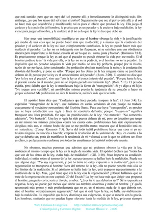 que está sumido; pero que un rayo del sol penetre allí, e inmediatamente lo distinguirá todo. Sin
embargo, ¿es que los rayos del sol crean el polvo? Seguramente que no; el polvo está allí, y el sol
no hace más que descubrirlo y manifestarlo; tal es pues el efecto que produce la ley. Ella juzga el
carácter y la condición del hombre; le prueba que es un pecador y le encierra bajo maldición; la ley
viene para juzgar al hombre, y le maldice si él no es lo que la ley le dice que debe ser.
Hay pues una imposibilidad manifiesta en que el hombre obtenga la vida y la justificación
por medio de una cosa que no puede hacer más que maldecirle; y a menos que la condición del
pecador y el carácter de la ley no sean completamente cambiados, la ley no puede hacer más que
maldecir al pecador. La ley no es indulgente con las flaquezas, ni se satisface con una obediencia
sincera pero imperfecta; si tal fuese, cesaría de ser lo que es, santa, justa y buena". (Romanos 7:12).
Es precisamente porque la ley es así que el pecador no puede obtener la vida por ese medio. Si el
hombre pudiese tener la vida por ella, o la ley no sería perfecta, o el hombre no sería pecador. Es
imposible que un pecador adquiera la vida por medio de una ley perfecta, porque por la misma
razón de ser perfecta, debe condenarlo. Su perfección absoluta manifiesta la ruina y la condenación
absoluta del hombre, y pone su sello. "Porque por las obras de la ley ninguna carne se justificará
delante de él; porque por la ley es el conocimiento del pecado". (Rom. 3:20). El apóstol no dice que
"por la ley sea el pecado", sino que "por la ley es el conocimiento del pecado". "Porque hasta la ley,
el pecado estaba en el mundo; pero no se imputa pecado no habiendo ley". (Rom. 5:13). El pecado
existía, pero faltaba que la ley lo manifestara bajo la forma de "transgresión". Si yo digo a mi hijo:
"No toques este cuchillo", mi prohibición misma prueba la tendencia de su corazón a hacer su
propia voluntad. Mi prohibición no crea la tendencia, no hace más que revelarla.
El apóstol Juan dice que "Cualquiera que hace pecado, traspasa la ley". (1 Juan 3:4). La
expresión "transgresión de la ley", que hallamos en varias versiones de este pasaje, no traduce
exactamente el verdadero pensamiento del Espíritu Santo. Para que haya "transgresión", es preciso
que se haya establecido una regla o línea de conducta definida; porque "traspasar" significa
franquear una línea prohibida. He aquí las prohibiciones de la ley: "No matarás", "No cometerás
adulterio", "No hurtarás". Una ley o regla ha sido puesta delante de mí, pero yo descubro que tengo
en mí mismo los mismos principios contra los cuales estas prohibiciones han sido expresamente
dirigidas; más aun, el mismo hecho de que se me prohiba matar, muestra que el homicidio está en
mi naturaleza. (Comp. Romanos 7:5). Sería del todo inútil prohibirme hacer una cosa si yo no
tuviera ninguna inclinación a hacerla; empero la revelación de la voluntad de Dios, en cuanto a lo
que yo debería ser, pone de manifiesto la tendencia de mi voluntad a ser lo que no debiera ser. Esto
es claro, y perfectamente conforme con todas las enseñanzas del apóstol sobre este asunto.
No obstante, muchas personas que admiten que no podemos obtener la vida por la ley,
sostienen al mismo tiempo que la ley es la regla de nuestra vida. El apóstol declara que "todos los
que son de las obras de la ley, están bajo de maldición". (Gál. 3:10). Poco importa su condición
individual; si están sobre el terreno de la ley, necesariamente se hallan bajo la maldición. Puede ser
que alguno diga: "Yo soy regenerado, y por lo tanto no estoy expuesto a la maldición"; pero si la
regeneración no transporta al hombre fuera del terreno de la ley, ella no puede ponerlo más allá de
los límites de la maldición. Si el cristiano se halla bajo la ley, está expuesto necesariamente a la
maldición de la ley. Mas, ¿qué tiene que ver la ley con la regeneración? ¿Dónde hallamos que se
trate de la regeneración en este capítulo 20 del Exodo? La ley no hace más que dirigir una pregunta
al hombre; pregunta corta, seria y directa, a saber: "¿Eres tú lo que deberías ser?" Si la respuesta es
negativa, la ley no puede por menos que lanzar sus terribles anatemas y matar al hombre. ¿Y quién
reconocerá más pronto y más profundamente que no es, en sí mismo, nada de lo que debería ser,
sino el hombre verdaderamente regenerado? Así que si está bajo la ley, se halla inevitablemente
bajo la maldición. Es imposible que la ley disminuya sus exigencias, ni que se mezcle con la gracia.
Los hombres, sintiendo que no pueden lograr elevarse hasta la medida de la ley, procuran siempre
Web Cristiana Evangélica
http://teleline.terra.es/personal/maydal
Transcripción y Formato Digital: © Manuel Blanco V. 2.000

 