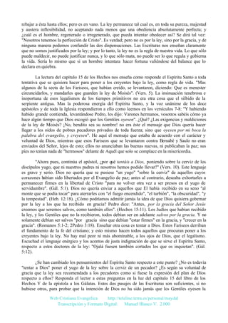 rebajar a ésta hasta ellos; pero es en vano. La ley permanece tal cual es, en toda su pureza, majestad
y austera inflexibilidad, no aceptando nada menos que una obediencia absolutamente perfecta; y
¿cuál es el hombre, regenerado o irregenerado, que pueda intentar obedecer así? Se dirá tal vez:
"Nosotros tenemos la perfección de Cristo". Es verdad; pero no es por la ley, sino por la gracia, y de
ninguna manera podemos confundir las dos dispensaciones. Las Escrituras nos enseñan claramente
que no somos justificados por la ley; y por lo tanto, la ley no es la regla de nuestra vida. Lo que sólo
puede maldecir, no puede justificar nunca, y lo que sólo mata, no puede ser lo que regula y gobierna
la vida. Sería lo mismo que si un hombre intentara hacer fortuna valiéndose del balance que lo
declara en quiebra.
La lectura del capítulo 15 de los Hechos nos enseña como responde el Espíritu Santo a toda
tentativa que se quisiera hacer para poner a los creyentes bajo la ley, como regla de vida. "Mas
algunos de la secta de los Fariseos, que habían creído, se levantaron, diciendo: Que es menester
circuncidarlos, y mandarles que guarden la ley de Moisés". (Vers. 5). La insinuación tenebrosa e
inoportuna de esos legalismos de los tiempos primitivos no era otra cosa que el silbido de la
serpiente antigua. Mas la poderosa energía del Espíritu Santo, y la voz unánime de los doce
apóstoles y de toda la Iglesia respondieron a ello como leemos en los versículos 7-8: "Y habiendo
habido grande contienda, levantándose Pedro, les dijo: Varones hermanos, vosotros sabéis cómo ya
hace algún tiempo que Dios escogió que los Gentiles oyesen". ¿Qué? ¿Las exigencias y maldiciones
de la ley de Moisés? ¡No, bendito sea su nombre! no era éste el mensaje que Dios quería hacer
llegar a los oídos de pobres pecadores privados de toda fuerza; sino que oyesen por mi boca la
palabra del evangelio, y creyesen". He aquí el mensaje que estaba de acuerdo con el carácter y
voluntad de Dios, mientras que esos Fariseos que se levantaron contra Bernabé y Saulo no eran
enviados del Señor, lejos de esto; ellos no anunciaban las buenas nuevas, ni publicaban la paz; sus
pies no tenían nada de "hermosos" delante de Aquél que solo se complace en la misericordia.
"Ahora pues, continúa el apóstol, ¿por qué tentáis a Dios, poniendo sobre la cerviz de los
discípulos yugo, que ni nuestros padres ni nosotros hemos podido llevar?" (Vers. 10). Este lenguaje
es grave y serio. Dios no quería que se pusiese "un yugo" "sobre la cerviz" de aquellos cuyos
corazones habían sido libertados por el Evangelio de paz; antes al contrario, deseaba exhortarles a
permanecer firmes en la libertad de Cristo "para no volver otra vez a ser presos en el yugo de
servidumbre". (Gál. 5:1). Dios no quería enviar a aquellos que El había recibido en su seno "al
monte que se podía tocar" para aterrarles con "el fuego encendido", "el turbión", "la obscuridad", "y
la tempestad". (Heb. 12:18). ¿Cómo podríamos admitir jamás la idea de que Dios quisiera gobernar
por la ley a los que ha recibido en gracia? Pedro dice: "Antes, por la gracia del Señor Jesús
creemos que seremos salvos, como también ellos". (Hechos 15:11). Los Judíos que habían recibido
la ley, y los Gentiles que no la recibieron, todos debían ser en adelante salvos por la gracia. Y no
solamente debían ser salvos "por gracia sino que debían "estar firmes" en la gracia, y "crecer en la
gracia". (Romanos 5:1-2; 2Pedro 3:18). Enseñar otra cosa es tentar a Dios. Estos Fariseos derriban
el fundamento de la fe del cristiano; y esto mismo hacen todos aquellos que procuran poner a los
creyentes bajo la ley. No hay mal peor ni más abominable, a los ojos de Dios, que el legalismo.
Escuchad el lenguaje enérgico y los acentos de justa indignación de que se sirve el Espíritu Santo,
respecto a estos doctores de la ley: "Ojalá fuesen también cortados los que os inquietan". (Gál.
5:12).
¿Se han cambiado los pensamientos del Espíritu Santo respecto a este punto? ¿No es todavía
"tentar a Dios" poner el yugo de la ley sobre la cerviz de un pecador? ¿Es según su voluntad de
gracia que la ley sea recomendada a los pecadores como si fuese la expresión del plan de Dios
respecto a ellos? Responda el lector a estas preguntas en la luz del capítulo 15 del libro de los
Hechos Y de la epístola a los Gálatas. Estos dos pasajes de las Escrituras son suficientes, si no
hubiese otros, para probar que la intención de Dios no ha sido jamás que los Gentiles oyesen la
Web Cristiana Evangélica
http://teleline.terra.es/personal/maydal
Transcripción y Formato Digital: © Manuel Blanco V. 2.000

 