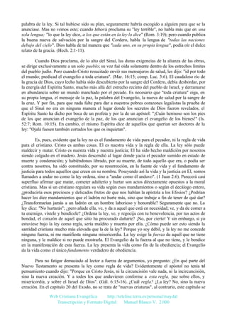 palabra de la ley. Si tal hubiese sido su plan, seguramente habría escogido a alguien para que se la
anunciase. Mas no vemos esto; cuando Jehová proclama su "ley terrible", no habla más que en una
sola lengua; "lo que la ley dice, a los que están en la ley lo dice" (Rom. 3:19); pero cuando publica
la buena nueva de salvación por la sangre del Cordero, habla la lengua de "todas las naciones
debajo del cielo". Dios habla de tal manera que "cada uno, en su propia lengua", podía oír el dulce
relato de la gracia. (Hech. 2:1-11).
Cuando Dios proclama, de lo alto del Sinaí, las duras exigencias de la alianza de las obras,
se dirige exclusivamente a un solo pueblo; su voz fué oída solamente dentro de los estrechos límites
del pueblo judío. Pero cuando Cristo resucitado envió sus mensajeros de salud, les dijo: "id por todo
el mundo; predicad el evangelio a toda criatura". (Mar. 16:15; comp. Luc. 3:6). El caudaloso río de
la gracia de Dios, cuyo lecho había sido descubierto por la sangre del Cordero, debía desbordar, por
la energía del Espíritu Santo, mucho más allá del estrecho recinto del pueblo de Israel, y derramarse
en abundancia sobre un mundo manchado por el pecado. Es necesario que "toda criatura" oiga, en
su propia lengua, el mensaje de la paz, la palabra del Evangelio, la nueva de salud por la sangre de
la cruz. Y por fin, para que nada falte para dar a nuestros pobres corazones legalistas la prueba de
que el Sinaí no era en ninguna manera el lugar donde los secretos de Dios fueron revelados, el
Espíritu Santo ha dicho por boca de un profeta y por la de un apóstol: "¡Cuán hermoso son los pies
de los que anuncian el evangelio de la paz, de los que anuncian el evangelio de los bienes!" (Is.
52:7; Rom. 10:15). En cambio, el mismo Espíritu dice de aquellos que querían ser doctores de la
ley: "Ojalá fuesen también cortados los que os inquietan".
Es, pues, evidente que la ley no es el fundamento de vida para el pecador, ni la regla de vida
para el cristiano. Cristo es ambas cosas. El es nuestra vida y la regla de ella. La ley sólo puede
maldecir y matar. Cristo es nuestra vida y nuestra justicia; El ha sido hecho maldición por nosotros
siendo colgado en el madero. Jesús descendió al lugar donde yacía el pecador sumido en estado de
muerte y condenación; y habiéndonos librado, por su muerte, de todo aquello que era, o podía ser
contra nosotros, ha sido constituido, por su resurrección, en la fuente de vida y el fundamento de
justicia para todos aquellos que creen en su nombre. Poseyendo así la vida y la justicia en El, somos
llamados a andar no como la ley ordena, sino a "andar como él anduvo". (1 Juan 2:6). Parecerá casi
superfluo afirmar que matar, cometer adulterio y hurtar son actos directamente opuestos a la moral
cristiana. Mas si un cristiano regulara su vida según esos mandamientos o según el decálogo entero,
¿produciría esos preciosos y delicados frutos de que nos hablan la epístola a los Efesios? ¿Podrían
hacer los diez mandamientos que el ladrón no hurte más, sino que trabaje a fin de tener de qué dar?
¿Transformarían jamás a un ladrón en un hombre laborioso y honorable? Seguramente que no. La
ley dice: "No hurtarás"; ¿pero añade ella, ve, y da a aquel que está en necesidad; ve, y da de comer a
tu enemigo, vístele y bendícele? ¿Ordena la ley, ve, y regocija con tu benevolencia, por tus actos de
bondad, el corazón de aquel que sólo ha procurado dañarte? ¡No, por cierto! Y sin embargo, si yo
estuviese bajo la ley como regla, sería maldito y muerto por ella. ¿Cómo puede ser esto siendo la
santidad cristiana mucho más elevada que la de la ley? Porque yo soy débil, y la ley no me concede
ninguna fuerza, ni me manifiesta ninguna misericordia. La ley exige la fuerza de aquél que no tiene
ninguna, y le maldice si no puede mostrarla. El Evangelio da la fuerza al que no tiene, y le bendice
en la manifestación de esta fuerza. La ley presenta la vida como fin de la obediencia; el Evangelio
da la vida como el único fundamento verdadero de obediencia.
Para no fatigar demasiado al lector a fuerza de argumentos, yo pregunto: ¿En qué parte del
Nuevo Testamento se presenta la ley como regla de vida? Evidentemente el apóstol no tenía t l
a
pensamiento cuando dijo: "Porque en Cristo Jesús, ni la circuncisión vale nada, ni la incircuncisión,
sino la nueva creación. Y a todos los que anduvieren conforme a esta regla, paz sobre ellos, y
misericordia, y sobre el Israel de Dios". (Gál. 6:15-16). ¿Cuál regla? ¿La ley? No, sino la nueva
creación. En el capitulo 20 del Exodo, no se trata de "nuevas criaturas", al contrario, este capítulo se
Web Cristiana Evangélica
http://teleline.terra.es/personal/maydal
Transcripción y Formato Digital: © Manuel Blanco V. 2.000

 