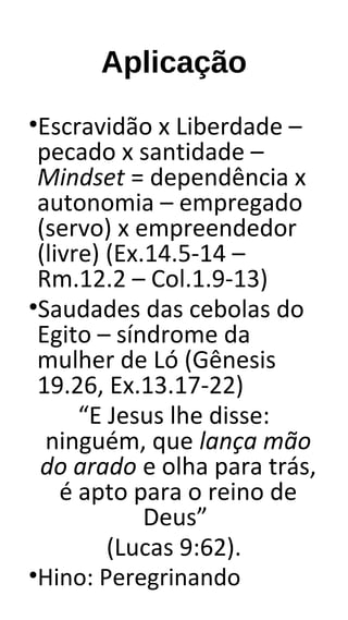 Aplicação
•Escravidão x Liberdade –
pecado x santidade –
Mindset = dependência x
autonomia – empregado
(servo) x empreendedor
(livre) (Ex.14.5-14 –
Rm.12.2 – Col.1.9-13)
•Saudades das cebolas do
Egito – síndrome da
mulher de Ló (Gênesis
19.26, Ex.13.17-22)
“E Jesus lhe disse:
ninguém, que lança mão
do arado e olha para trás,
é apto para o reino de
Deus”
(Lucas 9:62).
•Hino: Peregrinando
 