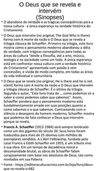O Deus que se revela e
intervém
(Sinopses)
• O abandono da verdade e as trágicas conseqüências para a
nossa cultura - a única esperança na verdade histórica do
Cristianismo.
• O Deus que intervém (no original, The God Who is there)
forma com A morte da razão e O Deus que se revela a
trilogia clássica de Schaeffer. Primeiro na trilogia, este livro
mostra como o pensamento moderno abandonou a idéia
de verdade, com trágicas conseqüências para todas as
áreas da cultura “desde a filosofia, até a arte, música,
teologia e na sociedade como um todo. A única esperança
está em confrontar nossa cultura com a verdade histórica
do Cristianismo” apresentada com paixão e sem
concessões, e vivida de modo completo, em todas as áreas
da vida individual e comunitária.
• O Deus que se revela (no original, He is there and he is not
silent) forma com A morte da razão e O Deus que intervém
a trilogia clássica de Schaeffer. É o último da trilogia.
Segundo o autor, "Este livro trata de ... como podemos vir a
saber e como podemos saber que sabemos". Assim,
Schaeffer pondera que o pensamento moderno está
fundalmentamente errado em suas posições quanto a
como sabemos e o que sabemos. Contrastando com o
silêncio e desespero do homem moderno, Schaeffer mostra
que podemos de fato conhecer o Deus que intervém
porque se revela.
• Francis A. Schaeffer (1912-1984) será sempre lembrado
como um dos gigantes do século 20. Seus livros foram
traduzidos para mais de 25 idiomas com milhões de
exemplares vendidos. A L'Abri Fellowship, fundada pelo
casal Francis e Edith Schaeffer em 1955, é um tributo vivo
à sua obra. Em um tempo de decadência moral e
desumanidade brutal, as obras de Schaeffer falam
corajosamente com base nos absolutos de Deus, tais como
revelados em sua Palavra.
• Fonte - https://editoraculturacrista.com.br/loja/livro/deus-
que-se-revela-o-682
 