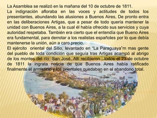 La Asamblea se realizó en la mañana del 10 de octubre de 1811.
La indignación afloraba en las voces y actitudes de todos los
presentantes, abundando las alusiones a Buenos Aires, De pronto entra
en las deliberaciones Artigas, que a pesar de todo quería mantener la
unidad con Buenos Aires, a la cual él había ofrecido sus servicios y cuya
autoridad respetaba. También era cierto que el entendía que Bueno Aires
era fundamental, para derrotar a los realistas españoles por lo que debía
mantenerse la unión, aún a caro precio.
El ejército oriental del Sitio, levantado en “La Paraguaya”m mas gente
del pueblo de toda condición que seguía tras Artigas acampó al abrigo
de los montes del río San José. Allí recibieron , todos el 23 de octubre
de 1811 la ingrata noticia de que Buenos Aires había ratificado
finalmente el armisticio y los orientales quedaban en el abandono total.
 