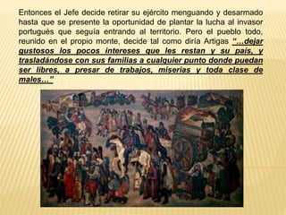 Entonces el Jefe decide retirar su ejército menguando y desarmado
hasta que se presente la oportunidad de plantar la lucha al invasor
portugués que seguía entrando al territorio. Pero el pueblo todo,
reunido en el propio monte, decide tal como diría Artigas “…dejar
gustosos los pocos intereses que les restan y su país, y
trasladándose con sus familias a cualquier punto donde puedan
ser libres, a presar de trabajos, miserias y toda clase de
males…”
 