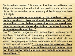 De inmediato comenzó la marcha. Las fuerzas militares con
Artigas al frente y tras ellos todo un pueblo, mas de los que
día a día se sumaban a la heroica y doliente columna. Nos
dirá el jefe:
“…unos quemando sus casas y los muebles que no
podían conducir,; otros caminando leguas a pie por falta
de auxilios o por haber consumido sus cabalgaduras;
mujeres ancianas, viejos decrépitos, párvulos inocentes
acompañan esta marcha…”.
Era “El Éxodo” Luego de dos meses lagos, culminaron el
sacrificio cruzando el río Uruguay y acamparon en el Ayuí.
Agotados, hambrientos, miserables, pero al decir de un
viajero paraguayo que visitia el campamento, al referirse a las
familias que alli encontró “… unas bajo las carretas, otras
bajo los árboles todas a la inclemencia del tiempo, pero
con tanta conformidad y gusto, que cusada admiracion y
da ejemplo…”
 