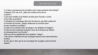 Tarea para prox. clase
1-¿Cómo reaccionaron los israelitas ante el agravamiento del trabajo?
Compare 5:21 con 4:31. ¿Qué nos enseña acerca de su
carácter?
2-¿En qué sentido sería Moisés un dios para Faraón y Aarón
sería como su profeta?
3-¿Después de cuál plaga, dicen las Escrituras, que Dios endureció
el corazón de Faraón. ¿Quién endureció su corazón antes
de que sucediera esa plaga?
4¿cuál era la relación entre las plagas y las deidades de Egipto?
5-¿Qué lección espiritual podemos sacar de la firmeza de Moisés
al contemporizar con Faraón?
6-Dé uno de los significados de la palabra "plaga".
7-Dé cuatro evidencias de que las plagas fueron actos sobrenaturales
de Dios.
8-¿Por qué se dice que la novena plaga fue un golpe contra Faraón
mismo?
 