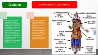 NOMBRAMIENTO AL SACERDOCIO
Éxodo 28
• Hasta ahora Moisés
había ejercido las
funciones sacerdotales
(Psa_99:6), y mostró la
piedad lo mismo que
la humildad de su
carácter, al cumplir de
buena gana con la
orden de investir a su
hermano con el oficio
sagrado, aunque esto
quería decir la
exclusión perpetua de
su propia familia
• vestidos sagrados—
Ninguna santidad
inherente había en el
material ni en la
hechura. Pero eran
llamados “santos”
sencillamene porque
no eran llevados en
ocasiones ordinarias,
sino usados en el
cumplimiento de las
funciones sagradas
 