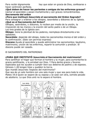 Para recibir dignamente hay que estar en gracia de Dios, confesarse o
hacer contrición perfecta.
¿Qué deben de hacer los parientes o amigos de los enfermos graves?
Llamar al sacerdote y pecan mortalmente y con graves remordimientos.
Sacramento del orden
¿Para que instituyó Jesucristo el sacramento del Orden Sagrado?
Para consagrar y ordenar a los obispos, sacerdotes y diáconos de su Iglesia.
¿Qué es el Sacramento del Orden?
Obispos, sacerdotes, o diáconos, lo reciben por medio de la unción, la
imposición de las manos y la oración del santo padre o de un Obispo.
Los tres grados de la Iglesia son:
Obispo: tiene la plenitud de los poderes, reemplaza directamente a los
apóstoles.
Sacerdote: depende del obispo, todos los sacramentos menos el del orden y
la confirmación. (Este con permiso expreso)
Diacono Ayuda al sacerdote y puede administrar los sacramentos; bautismo,
matrimonio, unción de los enfermos, repartir la comunión y predicar. El
diacono puede ser casado.
El SACRAMENTO DEL MATRIMONIO
¿PARA QUE INSTITUYÓ Jesucristo el Sacramento del matrimonio?
Para santificar el hogar que forman el hombre y la mujer, para aumentarles la
gracia santificante, y la amistad con Dios. Y Para darles gracia y favores
especiales que les ayuden a cumplir bien sus deberes de padres y de esposos.
Génesis 1.28 tengan hijos y pueblen la tierra.
Que mandó Jesucristo respecto del matrimonio?
Que sea de un solo hombre con una sola mujer y que sea para toda la vida.
Mateo 19.6 Quien se separe de su esposa y se case con otra, comete pecado
de adulterio. Lo que Dios unió no lo separe el hombre.
 
