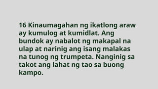 16 Kinaumagahan ng ikatlong araw
ay kumulog at kumidlat. Ang
bundok ay nabalot ng makapal na
ulap at narinig ang isang malakas
na tunog ng trumpeta. Nanginig sa
takot ang lahat ng tao sa buong
kampo.
 