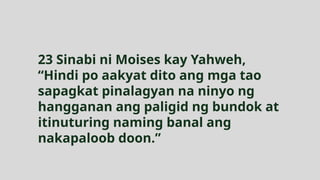 23 Sinabi ni Moises kay Yahweh,
“Hindi po aakyat dito ang mga tao
sapagkat pinalagyan na ninyo ng
hangganan ang paligid ng bundok at
itinuturing naming banal ang
nakapaloob doon.”
 