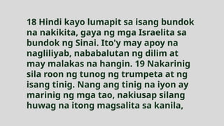 18 Hindi kayo lumapit sa isang bundok
na nakikita, gaya ng mga Israelita sa
bundok ng Sinai. Ito'y may apoy na
nagliliyab, nababalutan ng dilim at
may malakas na hangin. 19 Nakarinig
sila roon ng tunog ng trumpeta at ng
isang tinig. Nang ang tinig na iyon ay
marinig ng mga tao, nakiusap silang
huwag na itong magsalita sa kanila,
 
