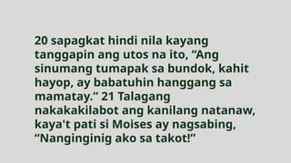 20 sapagkat hindi nila kayang
tanggapin ang utos na ito, “Ang
sinumang tumapak sa bundok, kahit
hayop, ay babatuhin hanggang sa
mamatay.” 21 Talagang
nakakakilabot ang kanilang natanaw,
kaya't pati si Moises ay nagsabing,
“Nanginginig ako sa takot!”
 