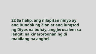 22 Sa halip, ang nilapitan ninyo ay
ang Bundok ng Zion at ang lungsod
ng Diyos na buháy, ang Jerusalem sa
langit, na kinaroroonan ng di
mabilang na anghel.
 