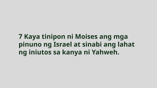 7 Kaya tinipon ni Moises ang mga
pinuno ng Israel at sinabi ang lahat
ng iniutos sa kanya ni Yahweh.
 