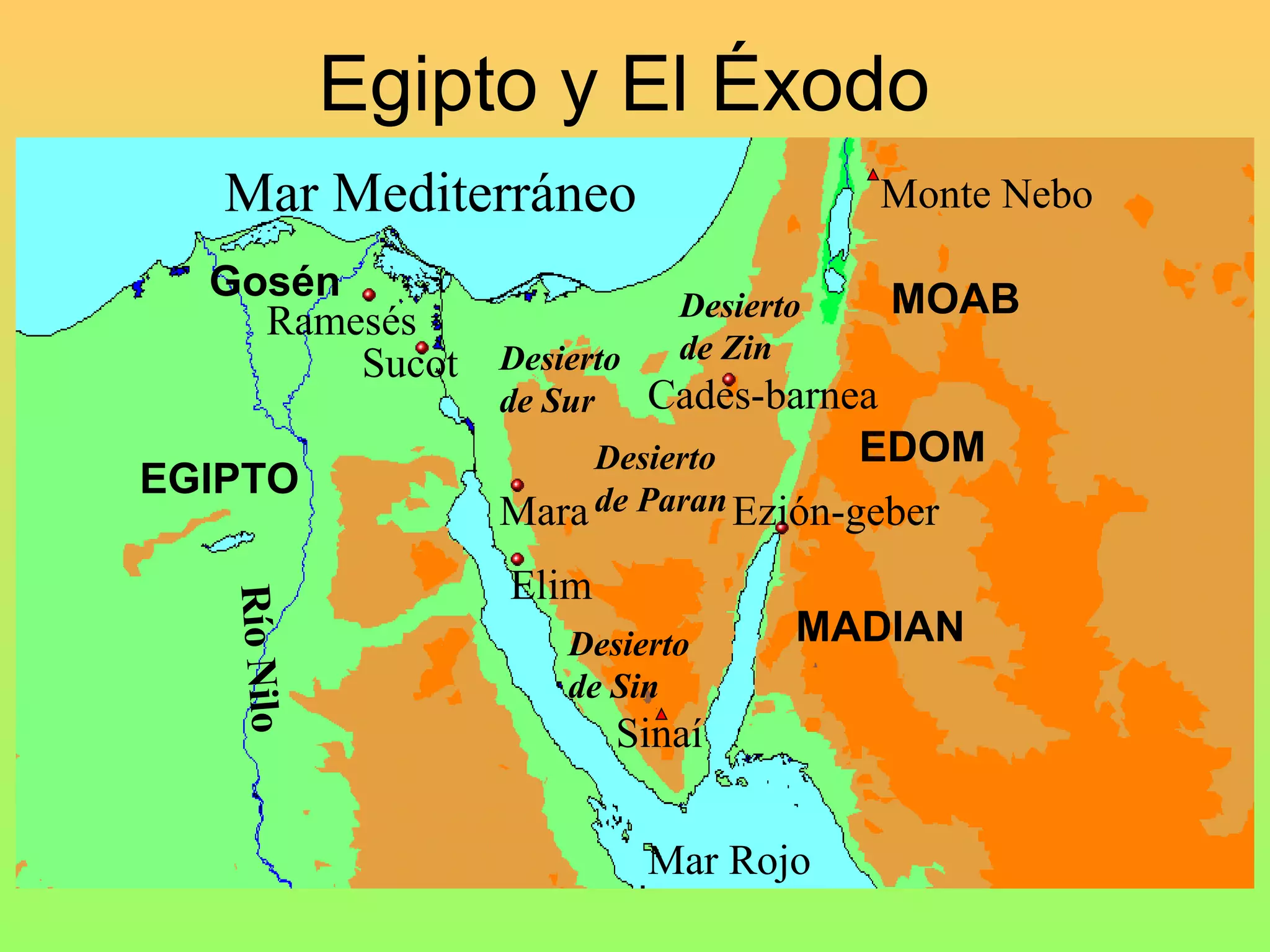 Egipto y El Éxodo
   Mar Mediterráneo                       Monte Nebo

  Gosén                                   MOAB
                               Desierto
    Ramesés
                               de Zin
        Sucot Desierto
                   de Sur  Cades-barnea
                        Desierto        EDOM
EGIPTO
                   Mara de Paran Ezión-geber
                   Elim
   Río Nilo




                       Desierto       MADIAN
                       de Sin
                            Sinaí


                             Mar Rojo
 