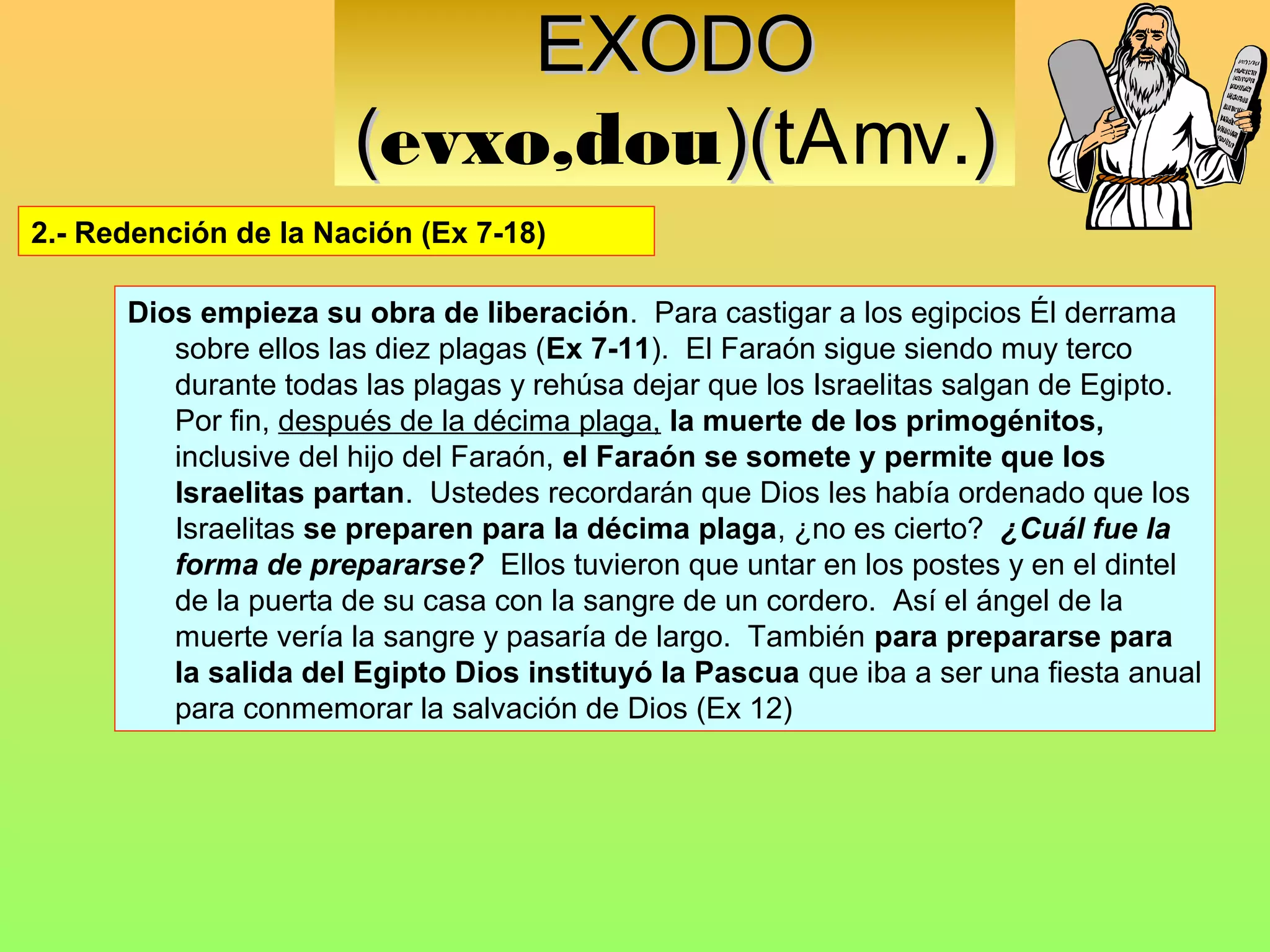 EXODO
                      (evxo,dou)(tAmv.)
                               )(
2.- Redención de la Nación (Ex 7-18)

      Dios empieza su obra de liberación. Para castigar a los egipcios Él derrama
         sobre ellos las diez plagas (Ex 7-11). El Faraón sigue siendo muy terco
         durante todas las plagas y rehúsa dejar que los Israelitas salgan de Egipto.
         Por fin, después de la décima plaga, la muerte de los primogénitos,
         inclusive del hijo del Faraón, el Faraón se somete y permite que los
         Israelitas partan. Ustedes recordarán que Dios les había ordenado que los
         Israelitas se preparen para la décima plaga, ¿no es cierto? ¿Cuál fue la
         forma de prepararse? Ellos tuvieron que untar en los postes y en el dintel
         de la puerta de su casa con la sangre de un cordero. Así el ángel de la
         muerte vería la sangre y pasaría de largo. También para prepararse para
         la salida del Egipto Dios instituyó la Pascua que iba a ser una fiesta anual
         para conmemorar la salvación de Dios (Ex 12)
 