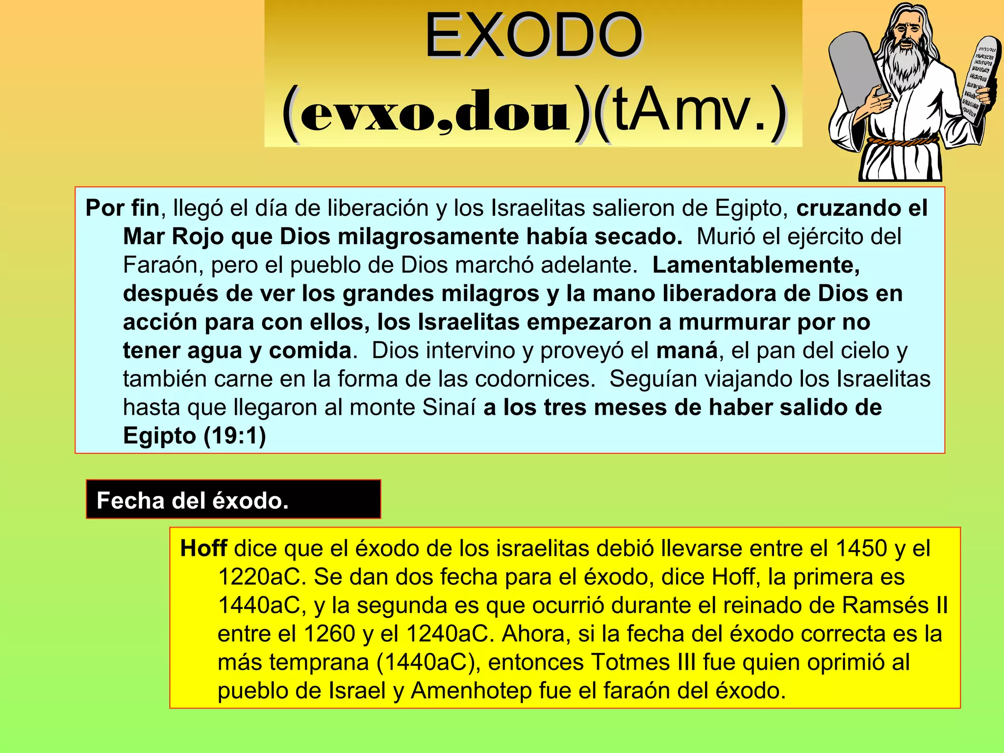 EXODO
                   (evxo,dou)(tAmv.)
                            )(
Por fin, llegó el día de liberación y los Israelitas salieron de Egipto, cruzando el
   Mar Rojo que Dios milagrosamente había secado. Murió el ejército del
   Faraón, pero el pueblo de Dios marchó adelante. Lamentablemente,
   después de ver los grandes milagros y la mano liberadora de Dios en
   acción para con ellos, los Israelitas empezaron a murmurar por no
   tener agua y comida. Dios intervino y proveyó el maná, el pan del cielo y
   también carne en la forma de las codornices. Seguían viajando los Israelitas
   hasta que llegaron al monte Sinaí a los tres meses de haber salido de
   Egipto (19:1)

 Fecha del éxodo.

         Hoff dice que el éxodo de los israelitas debió llevarse entre el 1450 y el
            1220aC. Se dan dos fecha para el éxodo, dice Hoff, la primera es
            1440aC, y la segunda es que ocurrió durante el reinado de Ramsés II
            entre el 1260 y el 1240aC. Ahora, si la fecha del éxodo correcta es la
            más temprana (1440aC), entonces Totmes III fue quien oprimió al
            pueblo de Israel y Amenhotep fue el faraón del éxodo.
 