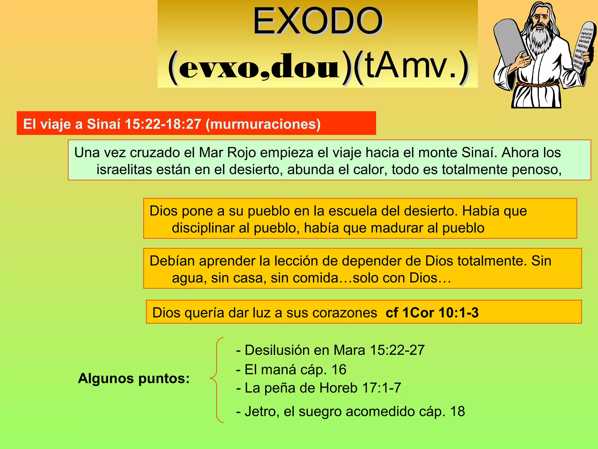 EXODO
                     (evxo,dou)(tAmv.)
                              )(
El viaje a Sinaí 15:22-18:27 (murmuraciones)

       Una vez cruzado el Mar Rojo empieza el viaje hacia el monte Sinaí. Ahora los
          israelitas están en el desierto, abunda el calor, todo es totalmente penoso,

                   Dios pone a su pueblo en la escuela del desierto. Había que
                      disciplinar al pueblo, había que madurar al pueblo

                   Debían aprender la lección de depender de Dios totalmente. Sin
                      agua, sin casa, sin comida…solo con Dios…

                   Dios quería dar luz a sus corazones cf 1Cor 10:1-3

                                 - Desilusión en Mara 15:22-27
                                 - El maná cáp. 16
        Algunos puntos:
                                 - La peña de Horeb 17:1-7
                                 - Jetro, el suegro acomedido cáp. 18
 