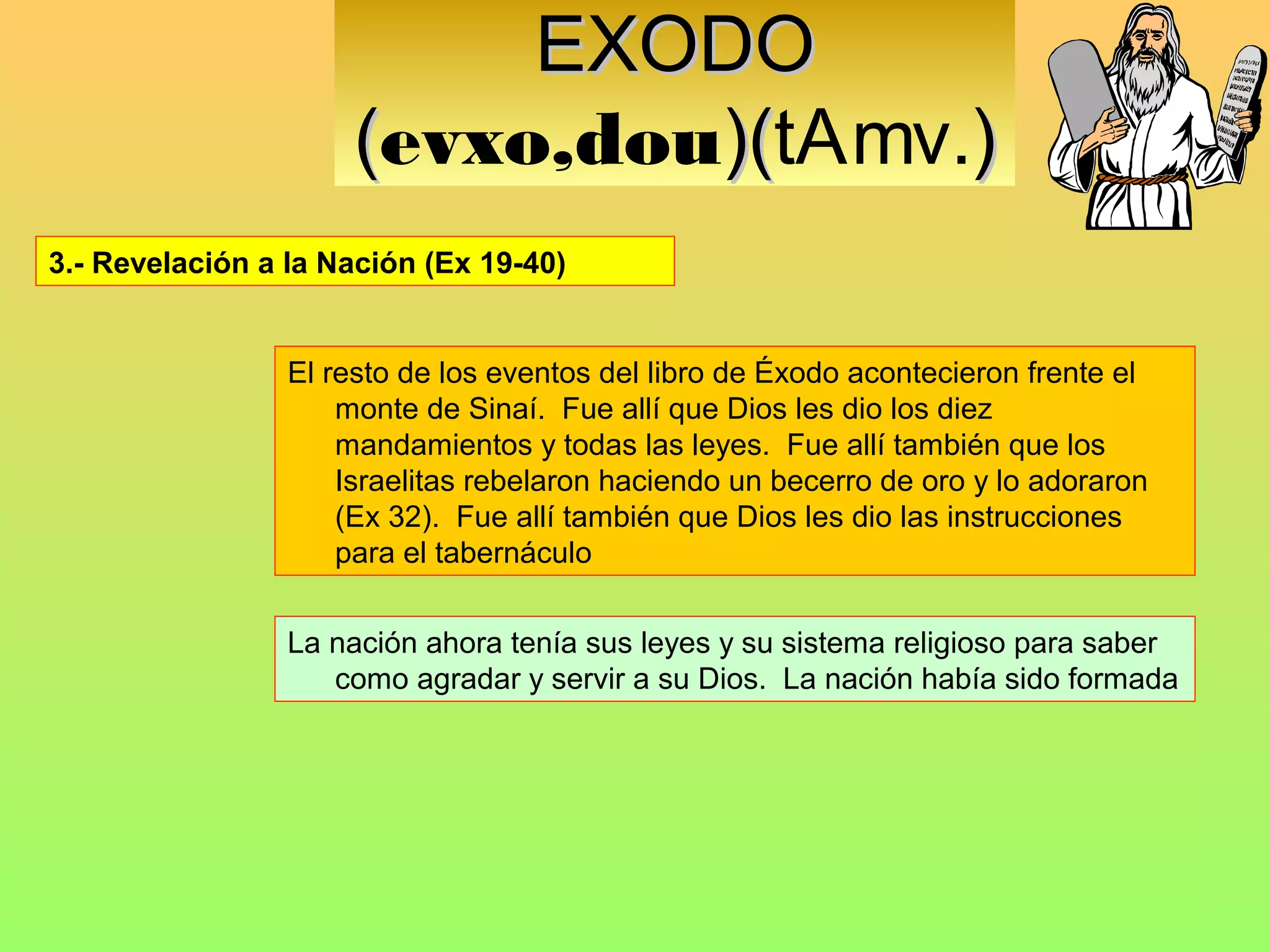 EXODO
                      (evxo,dou)(tAmv.)
                               )(
3.- Revelación a la Nación (Ex 19-40)


                 El resto de los eventos del libro de Éxodo acontecieron frente el
                     monte de Sinaí. Fue allí que Dios les dio los diez
                     mandamientos y todas las leyes. Fue allí también que los
                     Israelitas rebelaron haciendo un becerro de oro y lo adoraron
                     (Ex 32). Fue allí también que Dios les dio las instrucciones
                     para el tabernáculo


                 La nación ahora tenía sus leyes y su sistema religioso para saber
                    como agradar y servir a su Dios. La nación había sido formada
 