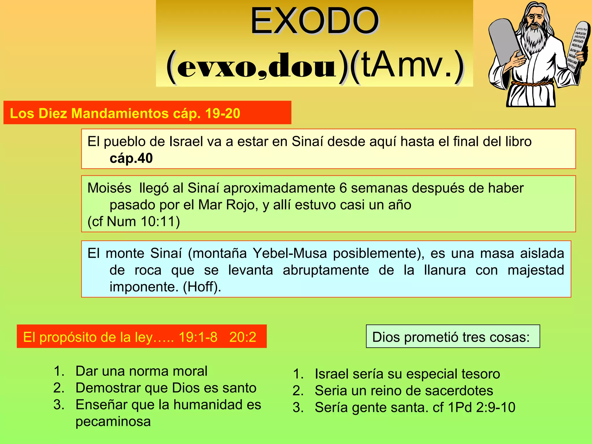 EXODO
                        (evxo,dou)(tAmv.)
                                 )(
Los Diez Mandamientos cáp. 19-20

           El pueblo de Israel va a estar en Sinaí desde aquí hasta el final del libro
               cáp.40

           Moisés llegó al Sinaí aproximadamente 6 semanas después de haber
               pasado por el Mar Rojo, y allí estuvo casi un año
           (cf Num 10:11)

           El monte Sinaí (montaña Yebel-Musa posiblemente), es una masa aislada
              de roca que se levanta abruptamente de la llanura con majestad
              imponente. (Hoff).


 El propósito de la ley….. 19:1-8 20:2                     Dios prometió tres cosas:

      1. Dar una norma moral                 1. Israel sería su especial tesoro
      2. Demostrar que Dios es santo         2. Seria un reino de sacerdotes
      3. Enseñar que la humanidad es         3. Sería gente santa. cf 1Pd 2:9-10
         pecaminosa
 