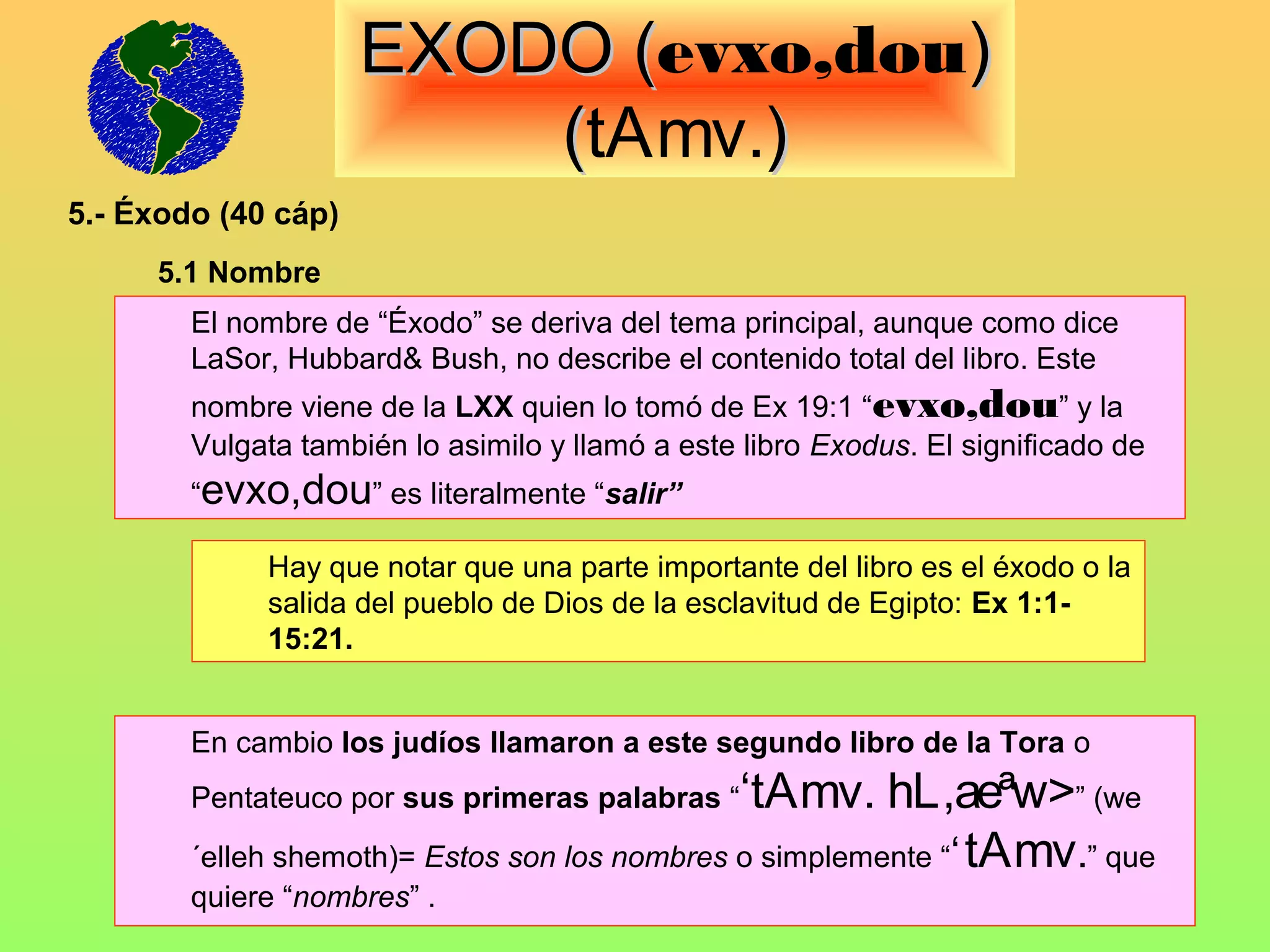 EXODO (evxo,dou)
                            (
                         (tAmv.)
5.- Éxodo (40 cáp)
     5.1 Nombre
        El nombre de “Éxodo” se deriva del tema principal, aunque como dice
        LaSor, Hubbard& Bush, no describe el contenido total del libro. Este
        nombre viene de la LXX quien lo tomó de Ex 19:1 “evxo,dou” y la
        Vulgata también lo asimilo y llamó a este libro Exodus. El significado de
        “evxo,dou” es literalmente “salir”

             Hay que notar que una parte importante del libro es el éxodo o la
             salida del pueblo de Dios de la esclavitud de Egipto: Ex 1:1-
             15:21.


        En cambio los judíos llamaron a este segundo libro de la Tora o
        Pentateuco por sus primeras palabras “ ‘tAmv. hL,aeªw>” (we
        ´elleh shemoth)= Estos son los nombres o simplemente “‘ tAmv.” que
        quiere “nombres” .
 