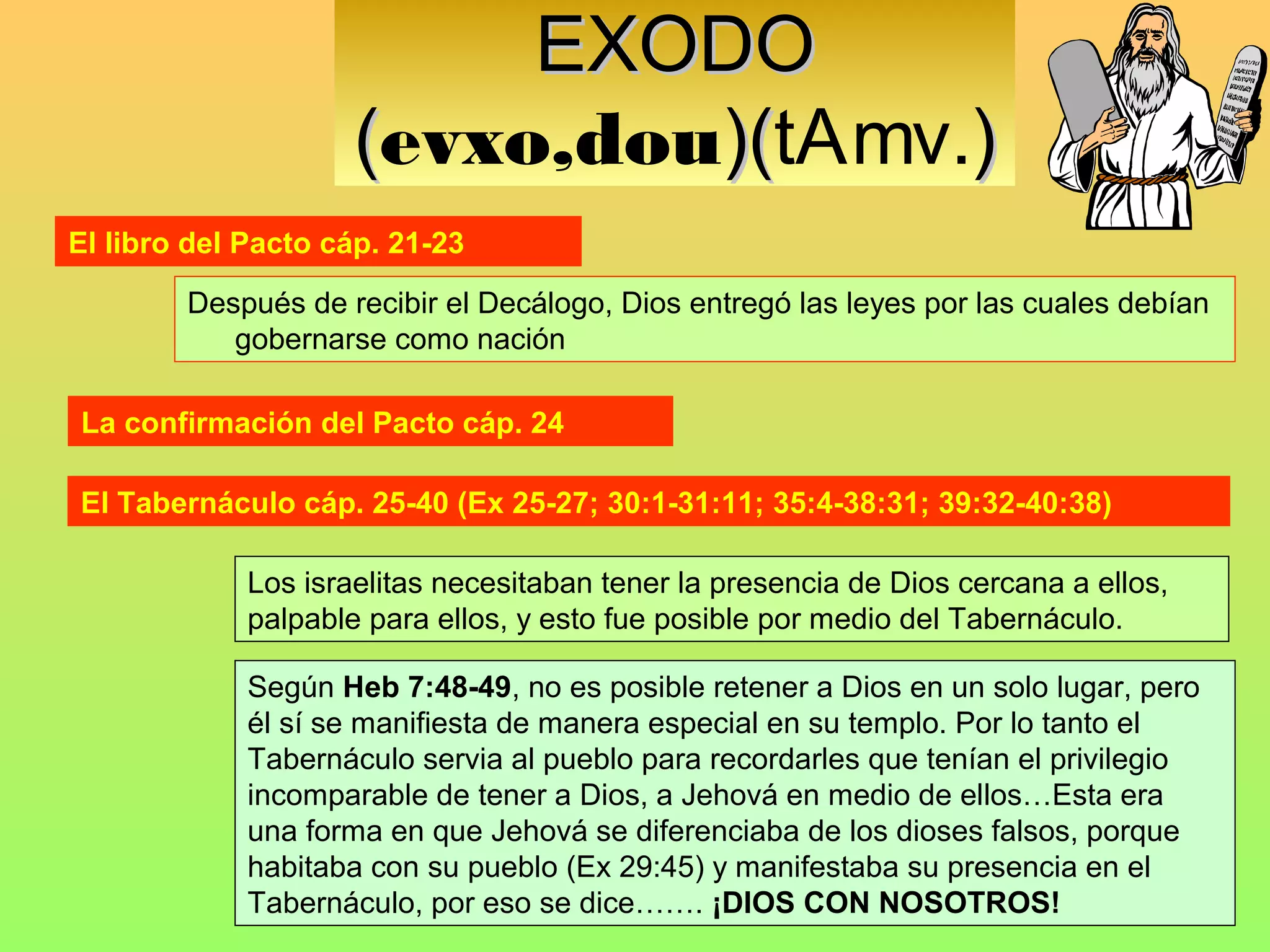 EXODO
                     (evxo,dou)(tAmv.)
                              )(
El libro del Pacto cáp. 21-23

        Después de recibir el Decálogo, Dios entregó las leyes por las cuales debían
           gobernarse como nación

La confirmación del Pacto cáp. 24

El Tabernáculo cáp. 25-40 (Ex 25-27; 30:1-31:11; 35:4-38:31; 39:32-40:38)

             Los israelitas necesitaban tener la presencia de Dios cercana a ellos,
             palpable para ellos, y esto fue posible por medio del Tabernáculo.

             Según Heb 7:48-49, no es posible retener a Dios en un solo lugar, pero
             él sí se manifiesta de manera especial en su templo. Por lo tanto el
             Tabernáculo servia al pueblo para recordarles que tenían el privilegio
             incomparable de tener a Dios, a Jehová en medio de ellos…Esta era
             una forma en que Jehová se diferenciaba de los dioses falsos, porque
             habitaba con su pueblo (Ex 29:45) y manifestaba su presencia en el
             Tabernáculo, por eso se dice……. ¡DIOS CON NOSOTROS!
 