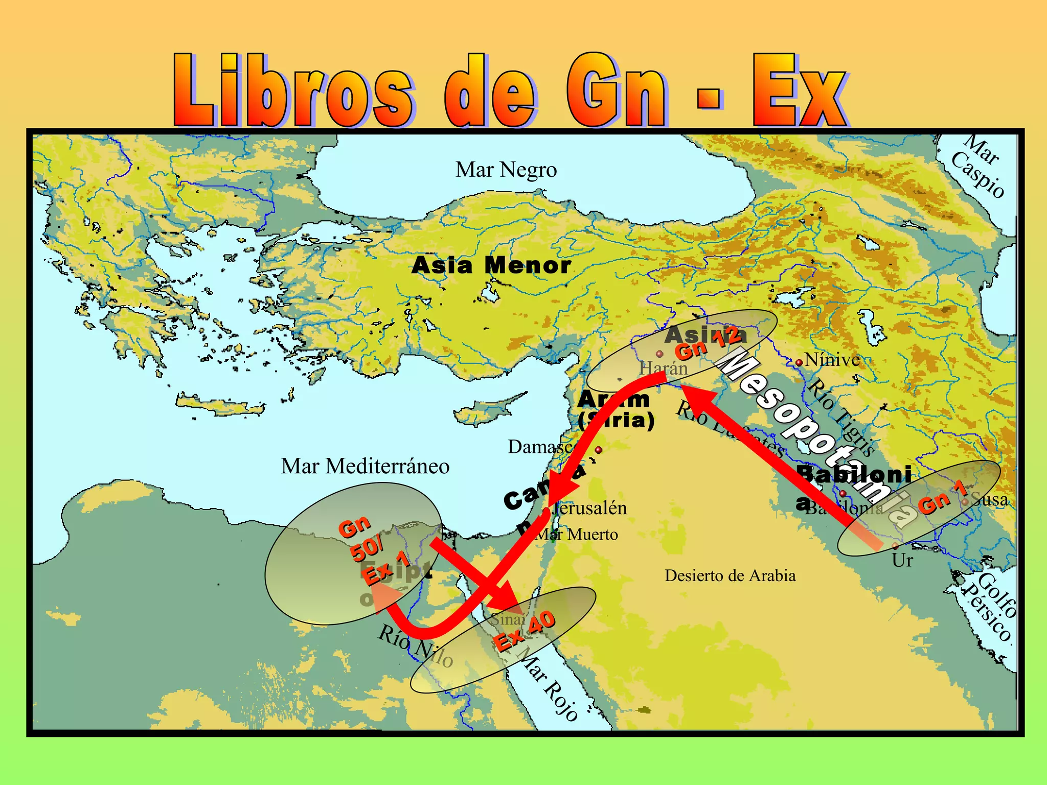 M
                                                                                  Ca ar
                        Mar Negro                                                   sp
                                                                                      io


                 Asia Menor

                                              Asiria
                                                 12
                                               Gn                  Nínive
                                            Harán
                                      Aram




                                                                   Rí
                                               Río




                                                                     oT
                                   (Siria)           Euf
                                                         rate




                                                                       ig
                             Damasco                         s




                                                                       ris
Mar Mediterráneo                      á                          Babiloni
                                  a
                               an                                a             1Susa
                             C Jerusalén                          Babilonia Gn
     Gn /                     nMar Muerto
      50 1                                                                   Ur
      Egipt
       Ex                                     Desierto de Arabia




                                                                                  Go érsi
       o




                                                                                   P
                                                                                    l f o co
                           Sinaí0
           Río
                 Nil        Ex4
                    o
                             M
                              ar
                                 Ro
                                    jo
 