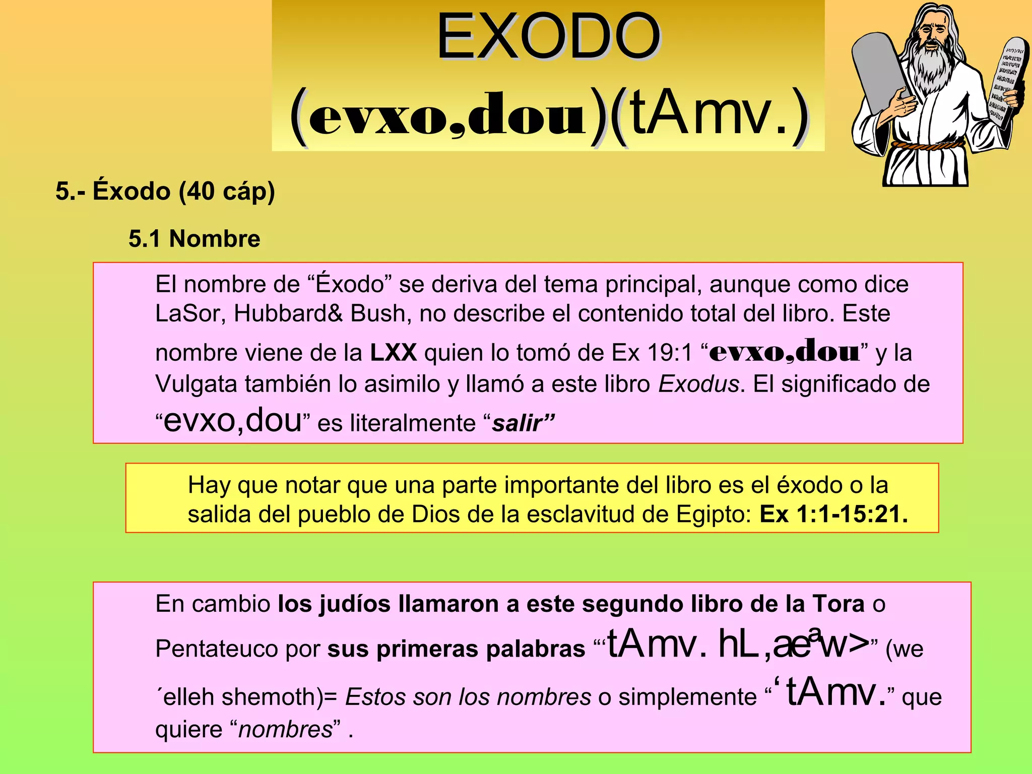 EXODO
                     (evxo,dou)(tAmv.)
                              )(
5.- Éxodo (40 cáp)
     5.1 Nombre
        El nombre de “Éxodo” se deriva del tema principal, aunque como dice
        LaSor, Hubbard& Bush, no describe el contenido total del libro. Este
        nombre viene de la LXX quien lo tomó de Ex 19:1 “evxo,dou” y la
        Vulgata también lo asimilo y llamó a este libro Exodus. El significado de
        “evxo,dou” es literalmente “salir”

           Hay que notar que una parte importante del libro es el éxodo o la
           salida del pueblo de Dios de la esclavitud de Egipto: Ex 1:1-15:21.


        En cambio los judíos llamaron a este segundo libro de la Tora o
        Pentateuco por sus primeras palabras “‘ tAmv. hL,aeªw>” (we
        ´elleh shemoth)= Estos son los nombres o simplemente “‘ tAmv.” que
        quiere “nombres” .
 
