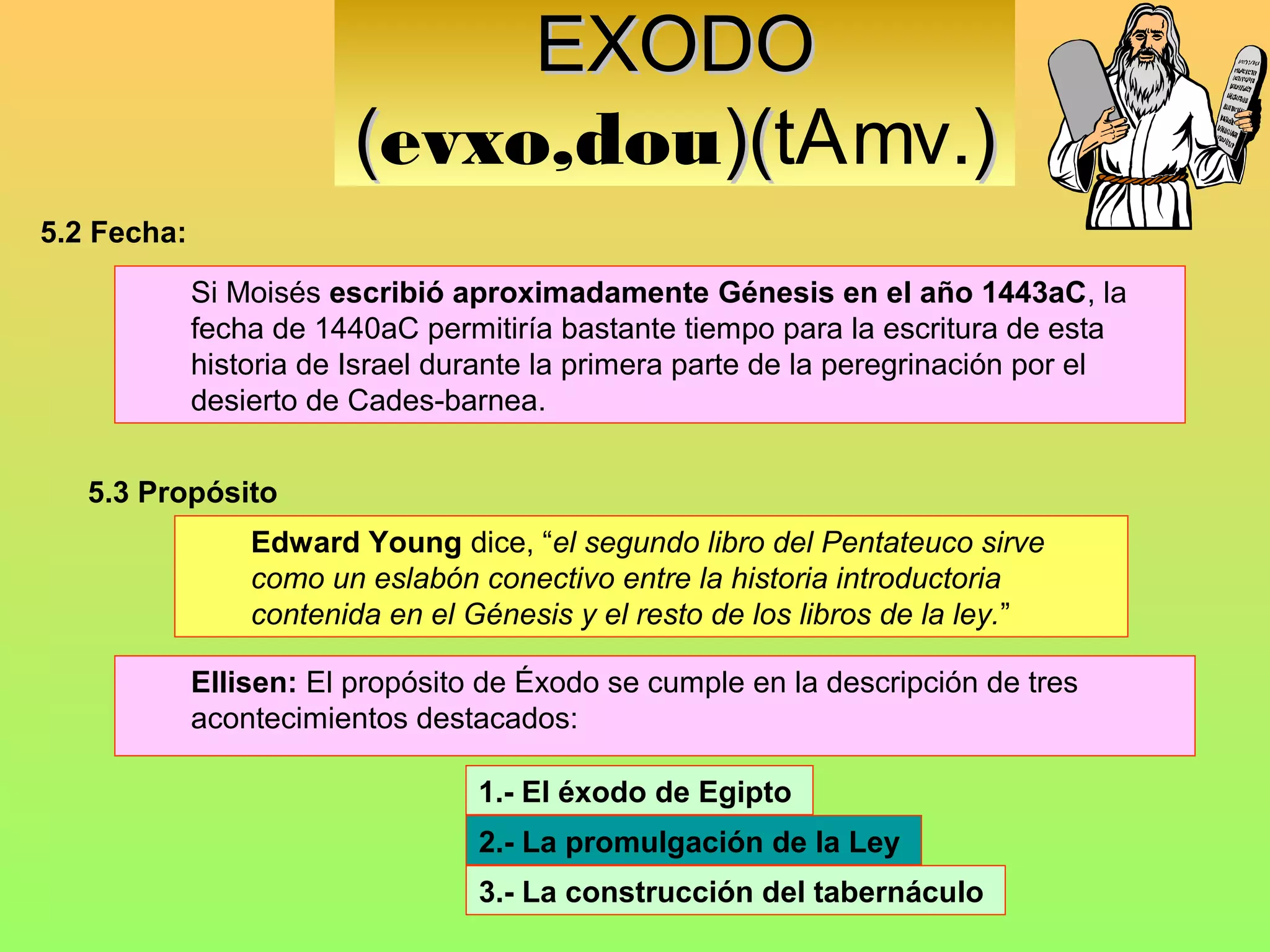 EXODO
                         (evxo,dou)(tAmv.)
                                  )(
5.2 Fecha:

             Si Moisés escribió aproximadamente Génesis en el año 1443aC, la
             fecha de 1440aC permitiría bastante tiempo para la escritura de esta
             historia de Israel durante la primera parte de la peregrinación por el
             desierto de Cades-barnea.


   5.3 Propósito
                 Edward Young dice, “el segundo libro del Pentateuco sirve
                 como un eslabón conectivo entre la historia introductoria
                 contenida en el Génesis y el resto de los libros de la ley.”

             Ellisen: El propósito de Éxodo se cumple en la descripción de tres
             acontecimientos destacados:

                                  1.- El éxodo de Egipto
                                  2.- La promulgación de la Ley
                                  3.- La construcción del tabernáculo
 