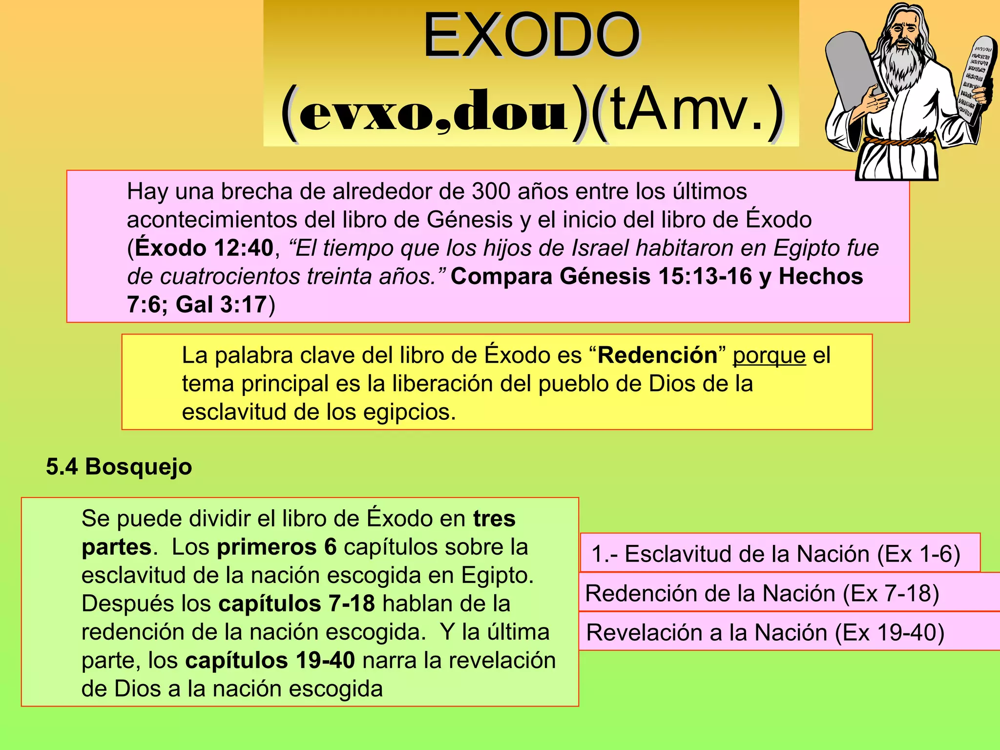 EXODO
                     (evxo,dou)(tAmv.)
                              )(
      Hay una brecha de alrededor de 300 años entre los últimos
      acontecimientos del libro de Génesis y el inicio del libro de Éxodo
      (Éxodo 12:40, “El tiempo que los hijos de Israel habitaron en Egipto fue
      de cuatrocientos treinta años.” Compara Génesis 15:13-16 y Hechos
      7:6; Gal 3:17)

           La palabra clave del libro de Éxodo es “Redención” porque el
           tema principal es la liberación del pueblo de Dios de la
           esclavitud de los egipcios.

5.4 Bosquejo

  Se puede dividir el libro de Éxodo en tres
  partes. Los primeros 6 capítulos sobre la         1.- Esclavitud de la Nación (Ex 1-6)
  esclavitud de la nación escogida en Egipto.
  Después los capítulos 7-18 hablan de la       2.- Redención de la Nación (Ex 7-18)
  redención de la nación escogida. Y la última 3.- Revelación a la Nación (Ex 19-40)
  parte, los capítulos 19-40 narra la revelación
  de Dios a la nación escogida
 