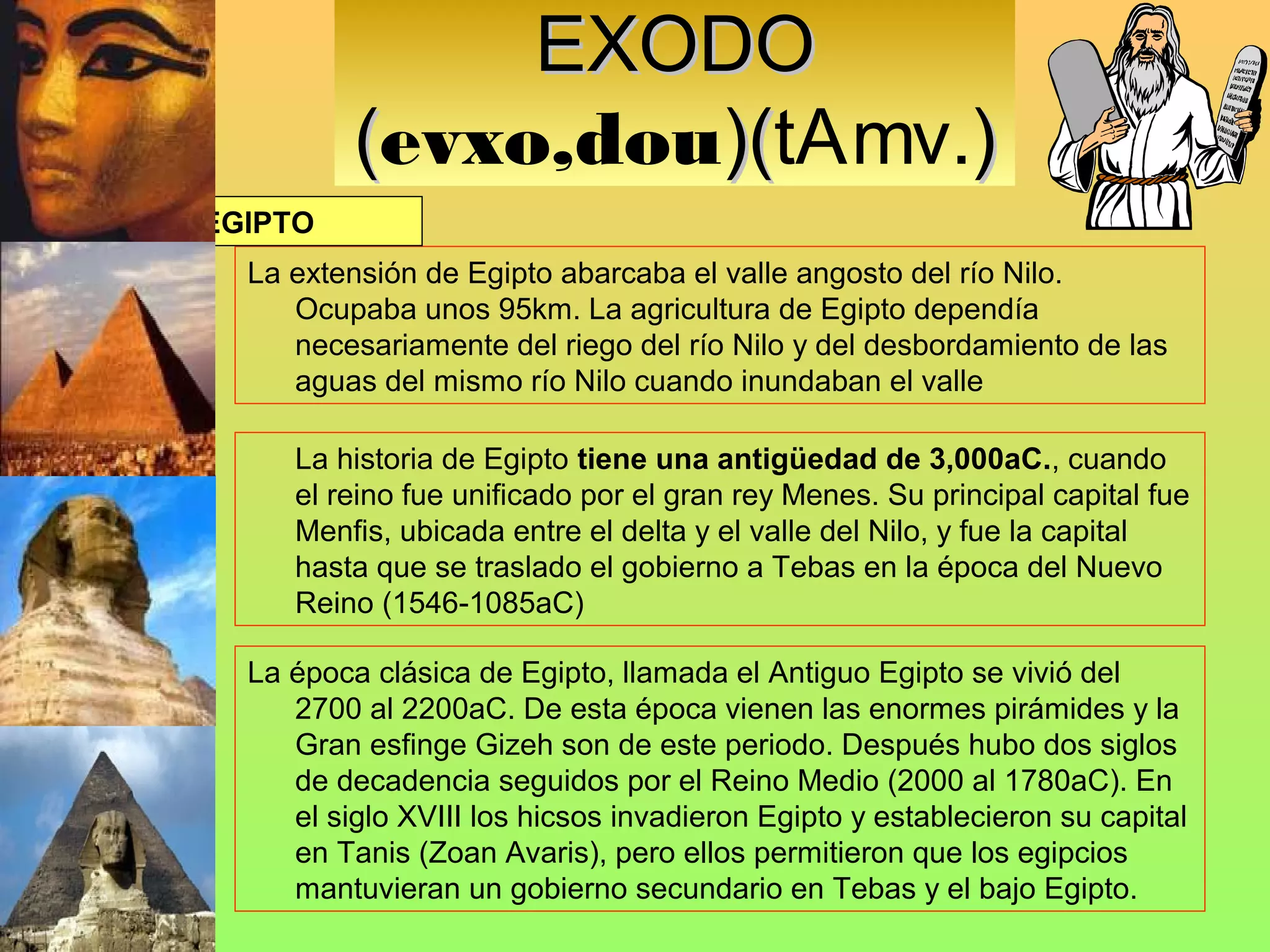 EXODO
          (evxo,dou)(tAmv.)
                   )(
EGIPTO
  La extensión de Egipto abarcaba el valle angosto del río Nilo.
     Ocupaba unos 95km. La agricultura de Egipto dependía
     necesariamente del riego del río Nilo y del desbordamiento de las
     aguas del mismo río Nilo cuando inundaban el valle

     La historia de Egipto tiene una antigüedad de 3,000aC., cuando
     el reino fue unificado por el gran rey Menes. Su principal capital fue
     Menfis, ubicada entre el delta y el valle del Nilo, y fue la capital
     hasta que se traslado el gobierno a Tebas en la época del Nuevo
     Reino (1546-1085aC)

  La época clásica de Egipto, llamada el Antiguo Egipto se vivió del
     2700 al 2200aC. De esta época vienen las enormes pirámides y la
     Gran esfinge Gizeh son de este periodo. Después hubo dos siglos
     de decadencia seguidos por el Reino Medio (2000 al 1780aC). En
     el siglo XVIII los hicsos invadieron Egipto y establecieron su capital
     en Tanis (Zoan Avaris), pero ellos permitieron que los egipcios
     mantuvieran un gobierno secundario en Tebas y el bajo Egipto.
 