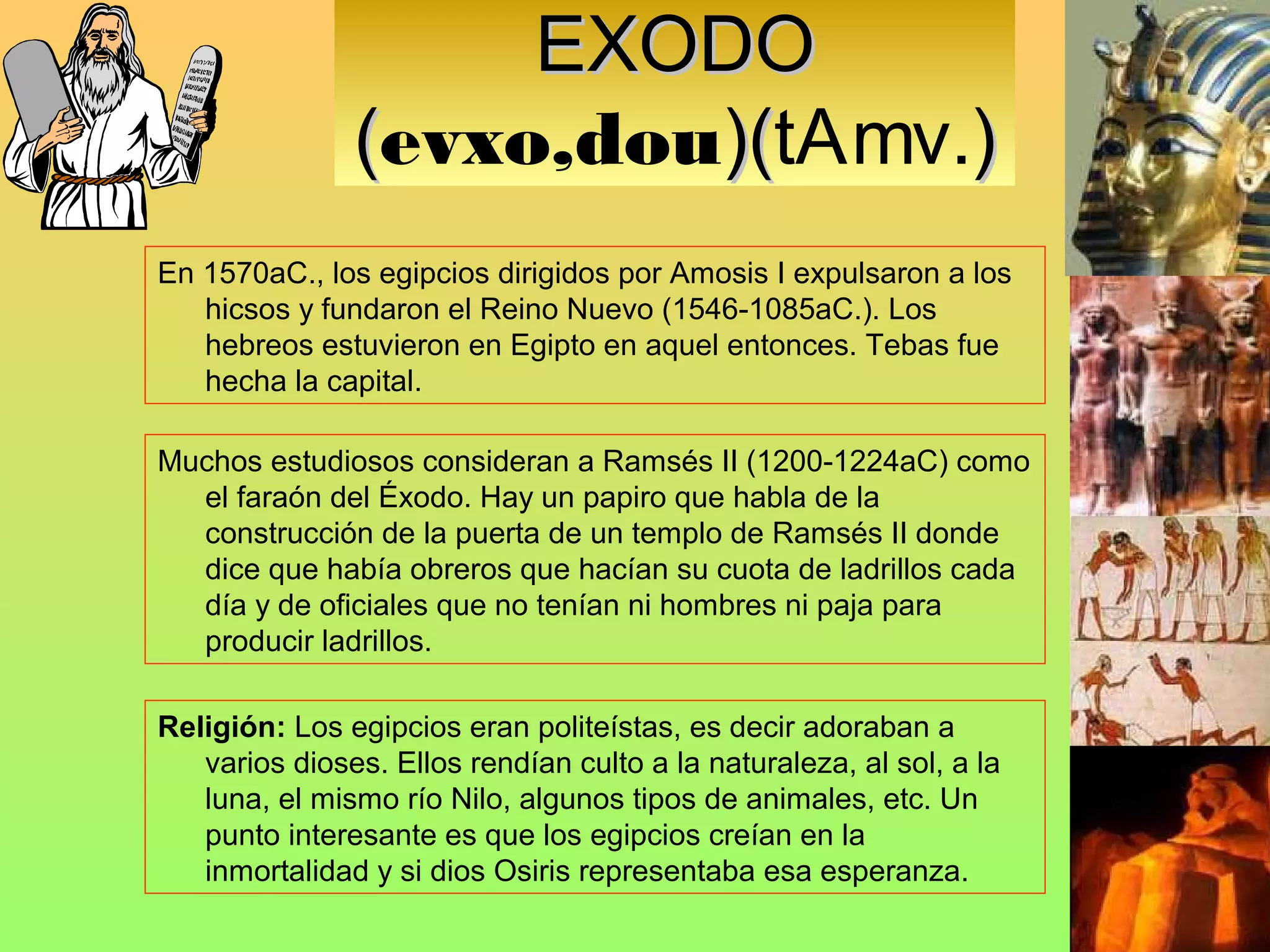 EXODO
               (evxo,dou)(tAmv.)
                        )(
En 1570aC., los egipcios dirigidos por Amosis I expulsaron a los
   hicsos y fundaron el Reino Nuevo (1546-1085aC.). Los
   hebreos estuvieron en Egipto en aquel entonces. Tebas fue
   hecha la capital.

Muchos estudiosos consideran a Ramsés II (1200-1224aC) como
  el faraón del Éxodo. Hay un papiro que habla de la
  construcción de la puerta de un templo de Ramsés II donde
  dice que había obreros que hacían su cuota de ladrillos cada
  día y de oficiales que no tenían ni hombres ni paja para
  producir ladrillos.

Religión: Los egipcios eran politeístas, es decir adoraban a
   varios dioses. Ellos rendían culto a la naturaleza, al sol, a la
   luna, el mismo río Nilo, algunos tipos de animales, etc. Un
   punto interesante es que los egipcios creían en la
   inmortalidad y si dios Osiris representaba esa esperanza.
 