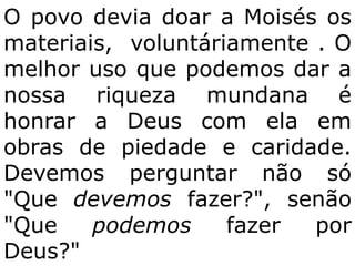 O povo devia doar a Moisés os
materiais, voluntáriamente . O
melhor uso que podemos dar a
nossa riqueza mundana é
honrar a Deus com ela em
obras de piedade e caridade.
Devemos perguntar não só
"Que devemos fazer?", senão
"Que    podemos     fazer  por
Deus?"
 