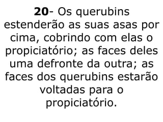 20- Os querubins
estenderão as suas asas por
 cima, cobrindo com elas o
propiciatório; as faces deles
 uma defronte da outra; as
faces dos querubins estarão
      voltadas para o
        propiciatório.
 