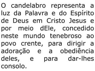 O candelabro representa a
luz da Palavra e do Espírito
de Deus em Cristo Jesus e
por meio dEle, concedido
neste mundo tenebroso ao
povo crente, para dirigir a
adoração e a obediência
deles,   e   para  dar-lhes
consolo.
 