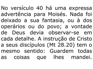 No versículo 40 há uma expressa
advertência para Moisés. Nada foi
deixado a sua fantasia, ou à dos
operários ou do povo; a vontade
de Deus devia observar-se em
cada detalhe. A instrução de Cristo
a seus discípulos (Mt 28.20) tem o
mesmo sentido: Guardem todas
as coisas que lhes mandei.
 
