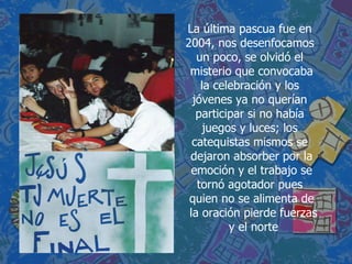 La última pascua fue en  2004, nos desenfocamos  un poco, se olvidó el  misterio que convocaba la celebración y los  jóvenes ya no querían  participar si no había  juegos y luces; los  catequistas mismos se  dejaron absorber por la emoción y el trabajo se tornó agotador pues  quien no se alimenta de la oración pierde fuerzas y el norte 