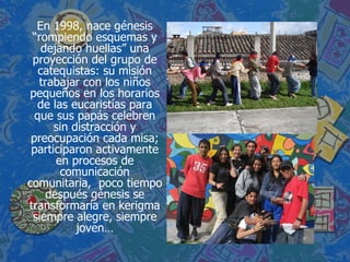 En 1998, nace génesis “rompiendo esquemas y dejando huellas” una proyección del grupo de catequistas: su misión trabajar con los niños pequeños en los horarios de las eucaristías para que sus papás celebren sin distracción y preocupación cada misa; participaron activamente en procesos de comunicación comunitaria,  poco tiempo después génesis se transformaría en kerigma siempre alegre, siempre joven… 