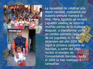 La necesidad de celebrar una mejor navidad, motivados por nuestra siempre maestra la Hna. María Agudelo se recogió juguetes usados, se recorrió muchas partes de la ciudad y después  a transformar como en cambio extremo cada uno de los juguetes, el 23 de diciembre del año 2000 se logró la primera campaña de Navidad, a partir del 2001 recibió el nombre de Compartiendo Sonrisas, hasta el 2009 se han realizado 9 campañas 