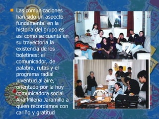 Las comunicaciones han sido un aspecto fundamental en la historia del grupo es así como se cuenta en su trayectoria la existencia de los boletines: el comunicador, de palabra, rutas y el programa radial juventud al aire, orientado por la hoy comunicadora social Ana Milena Jaramillo a quien recordamos con cariño y gratitud 