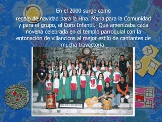 En el 2000 surge como regalo de navidad para la Hna. María para la Comunidad y para el grupo, el Coro Infantil.  Que amenizaba cada novena celebrada en el templo parroquial con la entonación de villancicos al mejor estilo de cantantes de mucha trayectoria. 