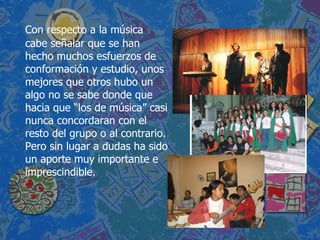 Con respecto a la música cabe señalar que se han hecho muchos esfuerzos de conformación y estudio, unos mejores que otros hubo un algo no se sabe donde que hacia que “los de música” casi nunca concordaran con el resto del grupo o al contrario. Pero sin lugar a dudas ha sido un aporte muy importante e imprescindible. 