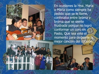 En ocasiones la Hna. María o María como siempre ha pedido que se le llame, confesaba entre broma y broma que se siente frustrada porque no logró conformar un coro en Pasto, Que sea este el momento para dedicarle la mejor canción del corazón.  