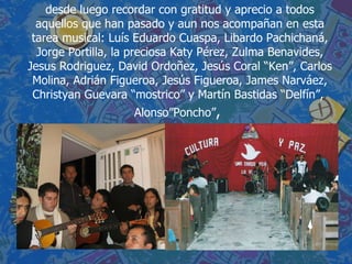 desde luego recordar con gratitud y aprecio a todos aquellos que han pasado y aun nos acompañan en esta tarea musical: Luís Eduardo Cuaspa, Libardo Pachichaná, Jorge Portilla, la preciosa Katy Pérez, Zulma Benavides, Jesus Rodriguez, David Ordoñez, Jesús Coral “Ken”, Carlos Molina, Adrián Figueroa, Jesús Figueroa, James Narváez, Christyan Guevara “mostrico” y Martín Bastidas “Delfín”,  Alonso”Poncho” ,  