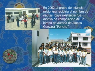 En 2002 el grupo de infancia misionera recibiría el nombre de nautas, cuya existencia fue motivo de composición de un himno de autoría de Alonso Guevara “Poncho”. 